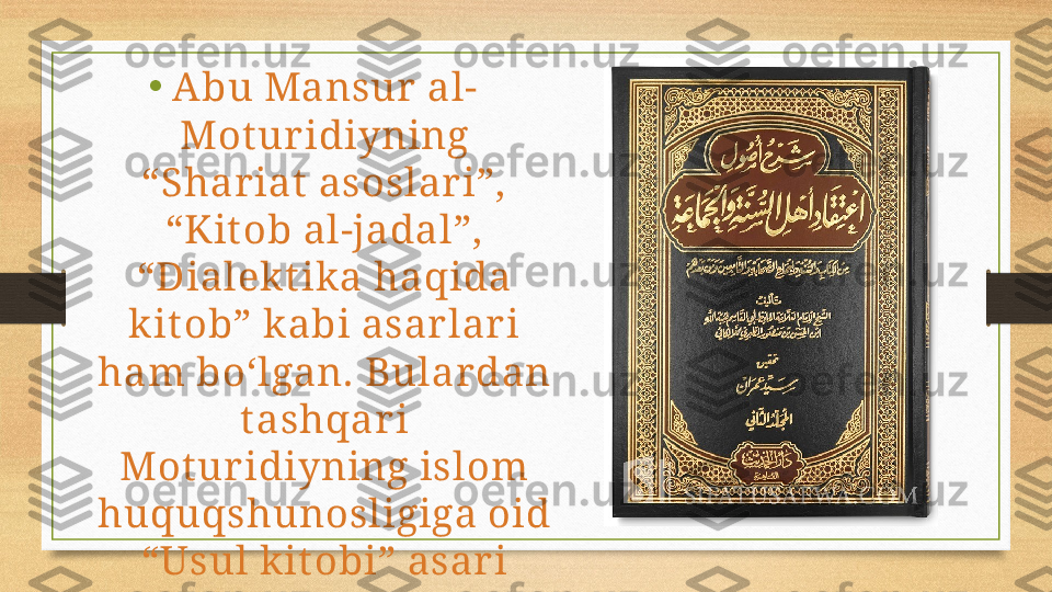 •
Abu Mansur al-
Mot uridiyning 
“Shar iat  asoslar i”, 
“Kit ob al-jadal”, 
“Dialekt ika haqida 
kit ob” kabi asarlar i 
ham bo‘lgan. Bulardan 
t ashqari 
Mot uridiyning islom 
huquqshunosligiga oid 
“Usul kit obi” asari 
ham ma’lum. 