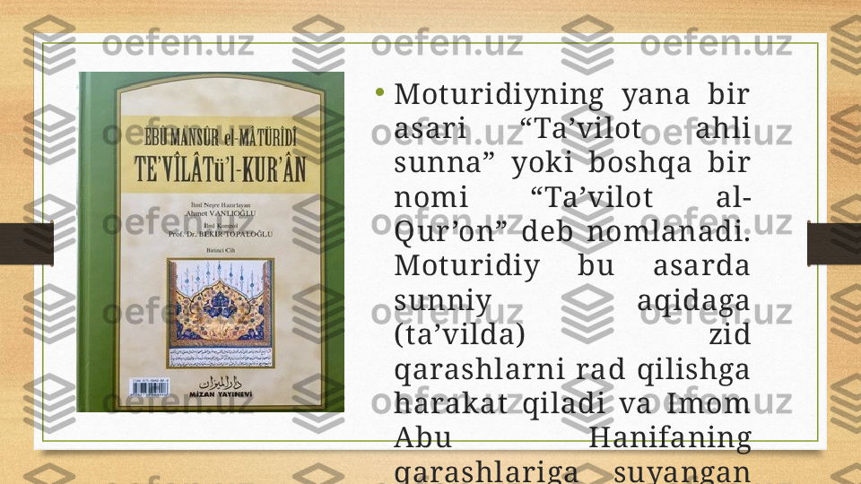 •
Mot ur idiyning  yana  bir  
asar i  “Ta’vilot   ahli 
sunna”  yok i  boshqa  bir  
nomi  “Ta’vilot  al-
Qur ’on”  deb  nomlanadi. 
Mot ur idiy  bu  asar da 
sunniy  aqidaga 
( t a’vilda)   zid 
qarashlar ni  rad  qilishga 
harak at   qiladi  va  Imom 
Abu  Hanifaning 
qarashlar iga  suyangan 
x olda ish ko‘radi. 