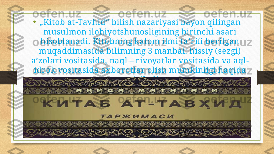 •
„ Kit ob at -Tavhid“ bilish nazariyasi bayon qilingan 
musulmon ilohiyot shunosligining birinchi asari 
hisoblanadi. Kit obning kalom ilmi taʼr ifi  berilgan 
muqaddimasida bilimning 3 manbai: hissiy ( sezgi)  
aʼzolar i vosit asida, naql – rivoyat lar vosit asida va aql-
idr ok vosit asida ax borotlar olish mumkinligi haqida 
gapir iladi. 