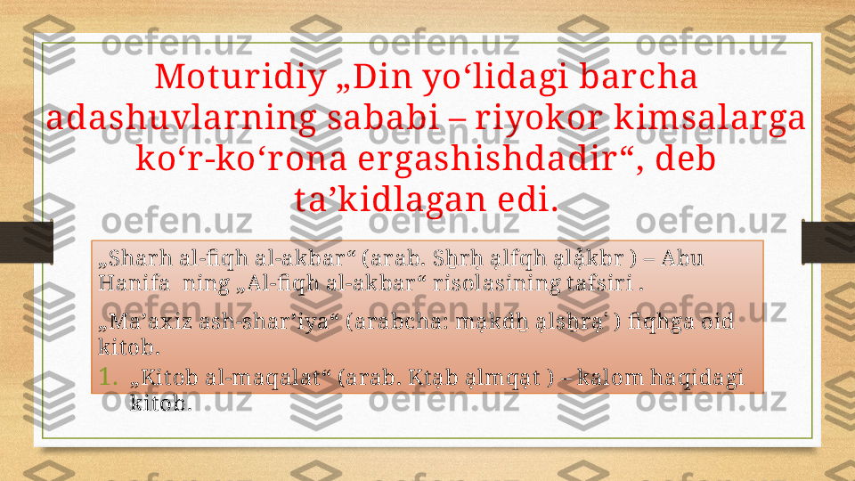 Mot uridiy „Din yoʻlidagi barcha 
adashuvlar ning sababi – riyokor  k imsalar ga 
koʻr-koʻrona ergashishdadir“, deb 
taʼk idlagan edi.
„ Shar h al-fi qh al-akbar “ ( arab. Sẖr ḥ ạlfqh ạlạ̉kbr  )  – Abu 
Hanifa  ning „Al-fi qh al-akbar “ r isolasining t afsir i .
„ Maʼax iz ash-shar ʼiya“ ( arabcha: mạkdẖ ạlsẖrạʿ )  fi qhga oid 
kit ob.
1. „ Kit ob al-maqalat “ ( arab. Kt ạb ạlmqạt  )  – kalom haqidagi 
kit ob. 