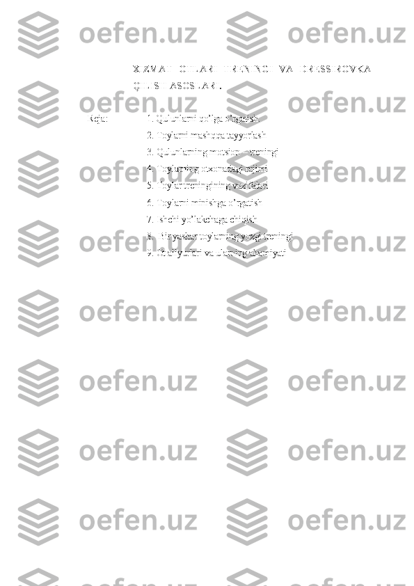 XIZMAT   OTLARI   TRENINGI   VA   DRESSIROVKA
QILISH  ASOSLARI.
Reja: 1. Qulunlarni qo’lga o’rgatish. 
2. Toylarni mashqqa tayyorlash
3. Qulunlarning mo t sion – treningi
4. Toylarning otxonadagi rejimi
5. Toylar treningining vazifalari  
6. Toylarni minishga o’rgatish
7. Ishchi yo’lakchaga chiqish
8.  Bir yashar toylarning yozgi treningi
9. Ot allyurlari va ularning ahamiyati 