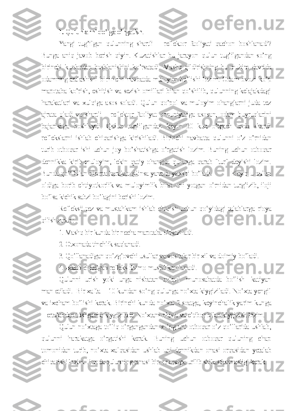 1. Qulunlarni qo’lga o’rgatish . 
Yangi   tug’ilgan   qulunning   shartli   –   reflektor   faoliyati   qachon   boshlanadi?
Bunga   aniq   javob   berish   qiyin.   Kuzatishlar   bu   jarayon   qulun   tug’ilgandan   so’ng
birinchi   kunlardan   boshlanishini   ko’rsatadi.   Mashq   qildirishning   bu   muhim   davrida
odamning aralashishi   b i r i n c h i   navbatda   muloyim bo’lishi lozim. Odam ovozi ko’p
marotaba ko’rish, eshitish va sezish omillari bilan qo’shilib, qulunning kelajakdagi
harakatlari   va   xulqiga   asos   soladi.   Qulun   qo’pol   va   muloyim   ohanglarni   juda   tez
ajrata   oladi   va   shartli   –   reflektor   faoliyat   qonuniyatiga   asosan,   odam   buyruqlarini
bajarishga   boshlaydi.   Qulun   tug’ilgandan   keyin   20   kun   o’tgach   unda   shartli
reflekslarni   ishlab   chiqarishga   kirishiladi.   Birinchi   navbatta   qulunni   o’z   o’rnidan
turib   otboqar   ishi   uchun   joy   bo’shatishga   o’rgatish   lozim.   Buning   uchun   otboqar
dennikka   kirib   muloyim,   lekin   qatiy   ohangda   qulunga   qarab   "tur"   deyishi   lozim.
Bunda qo’l bilan birorta harakat qilinsa yanada yaxshi bo’ladi.           Keyin u qulun	
oldiga  borib   ehtiyotkorlik   va   muloyimlik   bilan   uni   yotgan  	o’rnidan turg’izib, iloji	
bo’lsa kichik sabzi bo’lagini berishi lozim.	
Refleksii  tez  va mustahkam  ishlab  chiqish  uchun qo’yidagi talablarga  	rioya	
qilish zarur :	
1. Mashq bir kunda bir necha marotaba o’tkaziladi.
2. Otxonada tinchlik saqlanadi.
3. Qo’llanadigan qo’zg’ovchi usullar va vositalar bir xil va doimiy bo’ladi.       
4. Ishlab chiqilgan refleks doim	o mustahkamla	nadi	.	
Qulunni   urish   yoki  unga   nisbatan   qo’pol     munosabatda   bo’lish     katiyan	
man 	etiladi.  	Bir xafta	 –	 10 kundan so’ng qulunga no’xta kiygiziladi. No’xta yengil	
va	 ixcham bo’lishi kerak. Birinchi kun	da	 no’xta 2 soatga, keyinchalik yarim kun	ga	
– ertalabdan tushgacha kiygiziladi. No’xtani o	hista va e’tibor bilan kiygizish 	lozim.	
Qulun no’xtaga to’liq o’rgangandan so’ng uni otboqar o’z qo’llarida ushlab	,	
qulunni   harakatga   o’rgatishi   kerak.   Buning   uchun   otboqar   quluning   chap
tomonidan   turib	,  no’xta   xalqasidan   ushlab   uni   dennikdan   onasi   orqasidan  	yetalab	
chiqarishi lozim. Bunda qulunning tanasi biror narsaga urilib 	shikastlanmasli	gi	 kerak. 