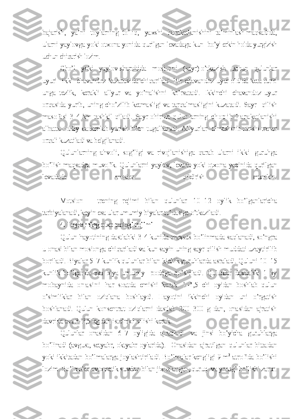 bajarish,   ya’ni   toylarning  to’liq,   yaxshi   harakatlanishini   ta’minlash maqsadida,
ularni yaylovga yoki otxona yonida qurilgan levadaga kun    bo’yi erkin holda yurgizish
uchun chiqarish lozim.
Cho’l   yoki   yaylov sharoitida   mosionni   (sayr) o’tkazish   uchun   qulunlar
uyuri   ikki   chavandoz kazatuvida chiqariladi. Bir chavandoz uyur oldida keta turib
unga   tezlik,   kerakli   allyur   va   yo’nalishni   ko’rsatadi.   Ikkinchi   chavandoz  uyur
orqasida  yurib, uning cho’zilib ketmasligi  va tarqalmasligini  kuzatadi. Sayr     qilish
masofasi   3–4   km   tashkil   qiladi.  Sayr   ohirida  qulunlarning   c h o p i b   h a r akatlanishi
albatta oddiy qadamlab yurish bilan tugallanadi. Allyurlar    almashinib turishi trener
orqali kuzatiladi va belgilanadi. 
Qulunlarning   ahvoli,   sog’ligi   va   rivojlanishiga   qarab   ularni   i k k i   guruhga
bo’lish maqsadga muvofik.   Qulunlarni yaylov, levada yoki otxona yaqinida qurilgan
levadada   mosion   qildirish   mumkin.
Motsion   –   trening   rejimi   bilan   qulunlar   10–12   oylik   bo’lganlaricha
tarbiyalanadi, keyin esa ular umumiy biyalar to’dasiga o’tkaziladi.
4. Toylarning otxonadagi rejimi
Qulun hayotining dastlabki 3–4 kunida maxsus bo’linmada  saqlanadi, so’ngra
u onasi bilan mosionga chiqariladi va kun sayin uning sayr  qilish muddati uzaytirilib
boriladi. Biyalar 5–7 kunlik qulunlar bilan kichik guruhlarda asraladi. Quluni 10–15
kunlik   bo’lganda   esa   biya   umumiy     podaga   qo’shiladi.   Qulunlar   dastlabki   1   oy
mobaynida   o n a s i n i   har   soatda   emishi   kerak.   1–1,5   chi   oyidan   boshlab   qulun
o’simliklar   bilan   oziqlana   boshlaydi.   Hayotini   ikkinchi   oyidan   uni   o’rgatish
boshlanadi.   Qulun   konsentrat   oziqlarni   dastlab   200–300   g   dan,   onasidan   ajratish
davrida esa 3 –3,5 kg dan iste’mol qilishi kerak.
Qulunlar   onasidan   6–7   oyligida   ajratiladi    va   jinsi   bo’yicha    guruhlarga
bo’linadi  (avgust, setyabr,  oktyabr  oylarida).    Onasidan   ajratilgan   qulunlar   bittadan
yoki ikkitadan bo’lmalarga  joylashtiriladi. Bo’lmalar kengligi 9 m 2
 atrofida bo’lishi
lozim. Bo’lmalar  avtomatik suvdon bilan jixozlangan, quruq  va yorug’ bo’lishi zarur. 