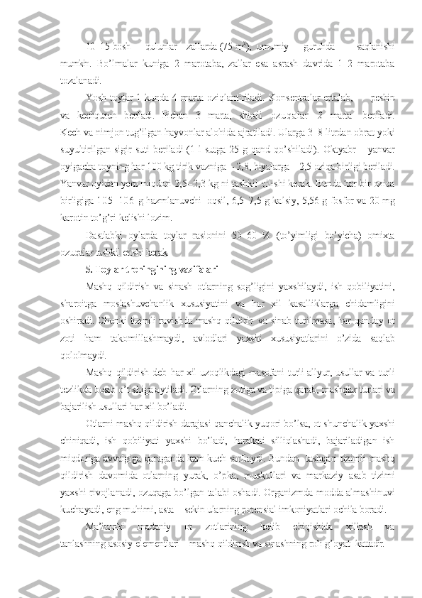 10–15  bosh      qulunlar    zallarda  (75 m 2
),   umumiy      guruhda         saqlanishi
mumkin .   Bo’lmalar   kuniga   2   marotaba,   zallar   esa   asrash   davrida   1–2   marotaba
tozalanadi.
Yosh toylar  1 kunda 4 marta oziqlantiriladi.   Konsentralar ertalab,          peshin
va   kechqurun   beriladi.   Pichan   3   marta,   shirali    oz u q a l ar       2    marta     beriladi.
Kech va nimjon tug’ilgan hayvonlar alohida ajratiladi. Ularga 3– 8 litrdan obrat yoki
suyultirilgan  sigir   suti  beriladi   (1  l  sutga  25  g qand  qo’shiladi).   Oktyabr   – yanvar
oyigacha toyning har 100 kg tirik vazniga – 2,8,  biyalarga – 2,5 oziqa birligi beriladi.
Yanvar oyidan yem miqdori  2,5–2,3   kg ni  tashkil qilishi kerak. Bunda har bir oziqa
birligiga  105–106   g hazmlanuvchi    oqsil, 6,5–7,5 g kalsiy, 5,56 g fosfor va 20 mg
karotin to’g’ri kelishi lozim.
Dastlabki   oylarda   toylar   rasionini   50–60   %   (to’yimligi   bo’yicha)   omixta
ozuqalar tashkil etishi kerak.
5. Toylar treningining vazifalari  
Mashq   qildirish   va   sinash   otlarning   sog’ligini   yaxshilaydi,   ish   qobiliyatini,
sharoitga   moslashuvchanlik   xususiyatini   va   har   xil   kasalliklarga   chidamligini
oshiradi. Chunki  tizimli  ravishda  mashq  qil dirib   va   sinab   turilmasa,   har   qanday   ot
zoti   ham   takomillashmaydi,   avlodlari   yaxshi   xususiyatlarini   o’zida   saqlab
qololmaydi.
Mashq   qildirish   deb   har  xil  uzoqlikdagi  masofani  turli  allyur, usullar  va   turli
tezlikda bosib o’tishiga aytiladi. Otlarning zotiga va tipiga qarab,  mashqlar turlari va
bajarilish usullari har xil bo’ladi.
Otlarni mashq qildirish darajasi qanchalik yuqori bo’lsa, ot shunchalik  yaxshi
chiniqadi,   ish   qobiliyati   yaxshi   bo’ladi,   harakati   silliqlashadi,   bajariladigan   ish
miqdoriga avvalgiga qaraganda kam kuch sarflaydi. Bundan    tashqari tizimli mashq
qildirish   davomida   otlarning   yurak,   o’pka,   muskullari   va   markaziy   asab   tizimi
yaxshi rivojlanadi, ozuqaga bo’lgan talabi oshadi. Organizmda modda almashinuvi
kuchayadi, eng muhimi, asta –  sekin ularning potensial imkoniyatlari ochila boradi.
Ma’lumki   madaniy   ot   zotlarining   kelib   chiqishida   xillash   va
tanlashning asosiy elementlari – mashq qildirish va sinashning roli g’oyat  k attadir. 