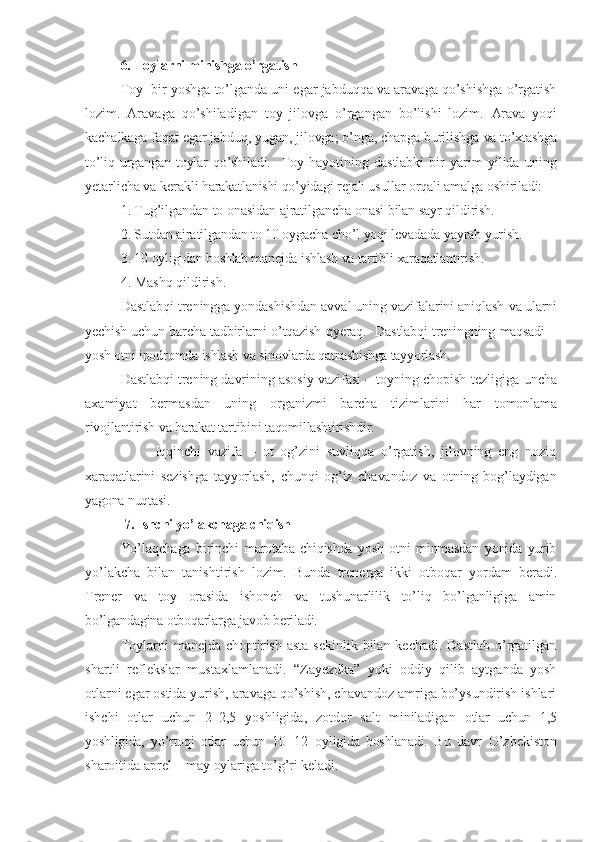 6. Toylarni minishga o’rgatish
Toy  bir yoshga to’lganda uni egar jabduqqa va aravaga qo’shishga o’rgatish
lozim.   Aravaga   qo’shiladigan   toy   jilovga   o’rgangan   bo’lishi   lozim.   Arava   yoqi
kachalkaga faqat egar jabduq, yugan, jilovga; o’nga, chapga burilishga  va to’xtashga
to’liq   urgangan   toylar   qo’shiladi.     Toy   hayotining   dastlabki   bir   yarim   yilida   uning
yetarlicha va kerakli  harakatlanishi qo’yidagi rejali usullar orqali amalga oshiriladi:
1. Tug’ilgandan to onasidan ajratilgancha onasi bilan sayr qildirish.
2. Sutdan ajratilgandan to 10 oygacha cho’l yoqi levadada yayrab yurish. 
3. 10  oyligidan boshlab manejda ishlash va tartibli xaraqatlantirish. 
4. Mashq qildirish.
Dastlabqi treningga yondashishdan avval uning vazifalarini aniqlash  va ularni
yechish uchun barcha tadbirlarni o’tqazish qyeraq.   Dastlabqi treningning maqsadi –
yosh otni ipodromda ishlash va  sinovlarda qatnashishga tayyorlash.
Dastlabqi trening davrining asosiy vazifasi – toyning chopish   tezligiga uncha
axamiyat   bermasdan   uning   organizmi   barcha   tizimlarini   har   tomonlama
rivojlantirish va harakat tartibini taqomillashtirishdir.
          Iqqinchi   vazifa   –   ot   og’zini   suvliqqa   o’rgatish,   jilovning   eng   noziq
xaraqatlarini   sezishga   tayyorlash,   chunqi   og’iz   chavandoz   va   otning   bog’laydigan
yagona nuqtasi.
  7. Ishchi yo’lakchaga chiqish
Yo’laqchaga   birinchi   marotaba   chiqishda   yosh   otni   minmasdan   yonida   yurib
yo’lakcha   bilan   tanishtirish   lozim.   Bunda   trenerga   ikki   otboqar   yordam   beradi.
Trener   va   toy   orasida   ishonch   va   tushunarlilik   to’liq   bo’lganligiga   amin
bo’lgandagina otboqarlarga javob beriladi.
Toylarni  manejda choptirish asta  sekinlik bilan kechadi.  Dastlab  o’rgatilgan
shartli   reflekslar   mustaxlamlanadi.   “Zayezdka”   yoki   oddiy   qilib   aytganda   yosh
otlarni egar ostida yurish, aravaga qo’shish, chavandoz amriga bo’ysundirish ishlari
ishchi   otlar   uchun   2–2,5   yoshligida,   zotdor   salt   miniladigan   otlar   uchun   1,5
yoshligida,   yo’rtoqi   otlar   uchun   10–12   oyligida   boshlanadi.   Bu   davr   O’zbekiston
sharoitida aprel – may  oylariga to’g’ri keladi. 