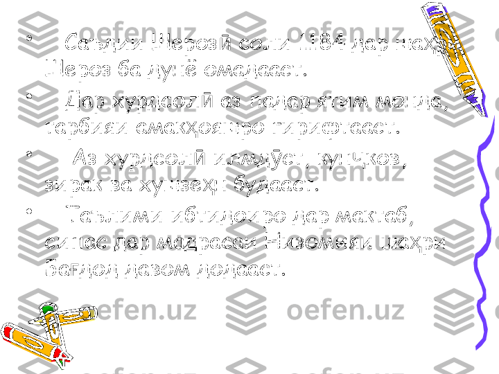 •
    Саъдии Шероз  соли 1184 дар ша ри ӣ ҳ
Шероз ба дунё омадааст. 
•
    Дар хурдсол  аз падар ятим монда, 	
ӣ
тарбияи амак ояшро гирифтааст.  	
ҳ
•
     Аз хурдсол  илмд ст, кун ков, 
ӣ ӯ ҷ
зирак ва хушзе н будааст. 	
ҳ
•
    Таълими ибтидоиро дар мактаб, 
сипас дар мадрасаи Низомияи ша ри 	
ҳ
Ба дод давом додааст.	
ғ 