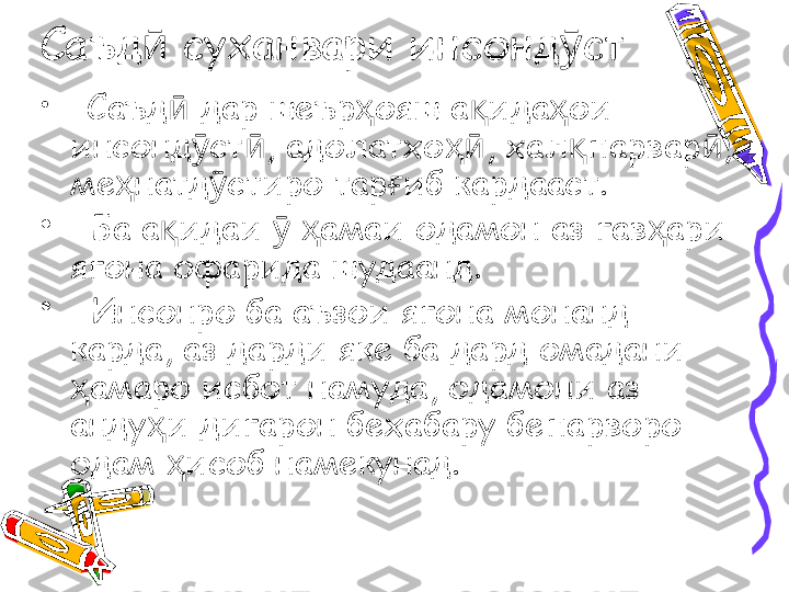 Саъд  суханвари инсонд стӣ ӯ
•
   Саъд  дар шеър ояш а ида ои 	
ӣ ҳ қ ҳ
инсонд ст , адолатхо , хал парвар , 	
ӯ ӣ ҳӣ қ ӣ
ме натд стиро тар иб кардааст.	
ҳ ӯ ғ
•
   Ба а идаи    амаи одамон аз гав ари 	
қ ӯ ҳ ҳ
ягона офарида шудаанд.
•
   Инсонро ба аъзои ягона монанд 
карда, аз дарди яке ба дард омадани 
амаро исбот намуда, одамони аз 	
ҳ
анду и дигарон бехабару бепарворо 	
ҳ
одам  исоб намекунад. 	
ҳ 