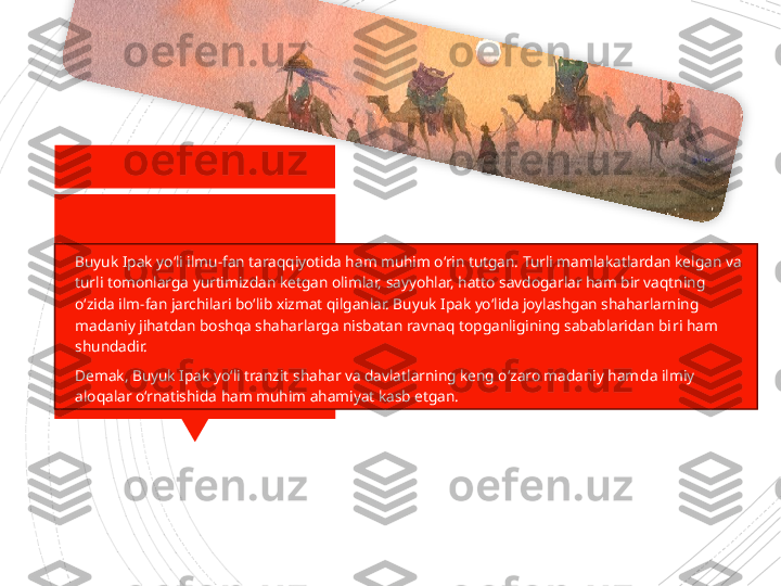 
Buyuk Ipak yo‘li ilmu-fan taraqqiyotida ham muhim o‘rin tutgan. Turli mamlakatlardan kelgan va 
turli tomonlarga yurtimizdan ketgan olimlar, sayyohlar, hatto savdogarlar ham bir vaqtning 
o‘zida ilm-fan jarchilari bo‘lib xizmat qilganlar. Buyuk Ipak yo‘lida joylashgan shaharlarning 
madaniy jihatdan boshqa shaharlarga nisbatan ravnaq topganligining sabablaridan bi ri ham 
shundadir.

Demak, Buyuk Ipak yo‘li tranzit shahar va davlatlarning keng o‘zaro madaniy ham	
 da ilmiy 
aloqalar o‘rnatishi	
 da ham muhim ahamiyat kasb etgan.                      