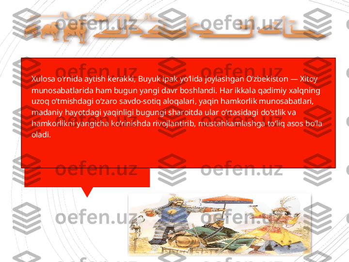 
Xulosa o‘rnida aytish kerakki, Buyuk ipak yo‘lida joylashgan O‘zbekiston — Xitoy 
munosabatlarida ham bugun yangi davr boshlandi. Har ikkala qadimiy xalqning 
uzoq o‘tmishdagi o‘zaro savdo-sotiq aloqalari, yaqin hamkorlik munosabatlari, 
madaniy hayotdagi yaqinligi bugungi sharoitda ular o‘rtasidagi do‘stlik va 
hamkorlikni yangicha ko‘rinishda rivojlantirib, mustahkamlashga to‘liq asos bo‘la 
oladi.                     