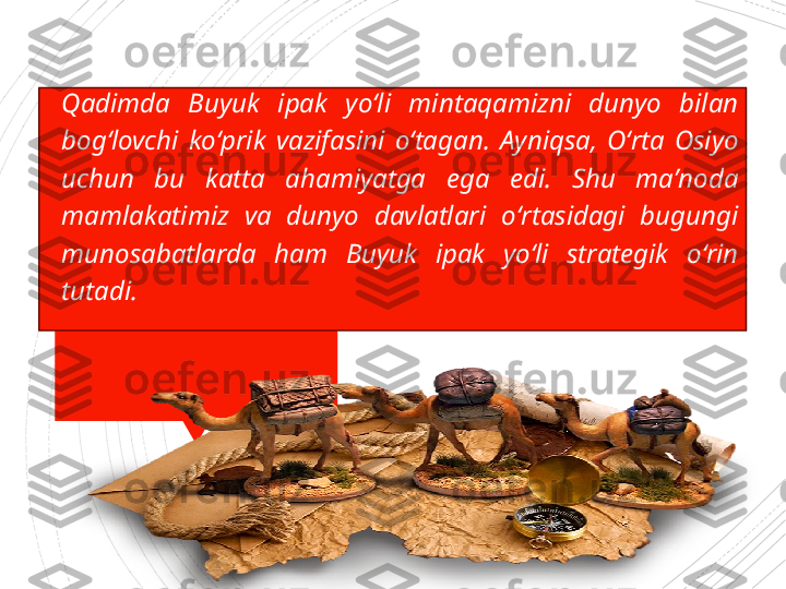 
Qadimda  Buyuk  ipak  yo ‘ li  mintaqamizni  dunyo  bilan 
bog ‘ lovchi  ko ‘ prik  vazifasini  o ‘ tagan .  Ayniqsa ,  O ‘ rta  Osiyo 
uchun  bu  katta  ahamiyatga  ega  edi .  Shu  ma ’ noda 
mamlakatimiz  va  dunyo  davlatlari  o ‘ rtasidagi  bugungi 
munosabatlarda  ham  Buyuk  ipak  yo ‘ li  strategik  o ‘ rin 
tutadi .                     