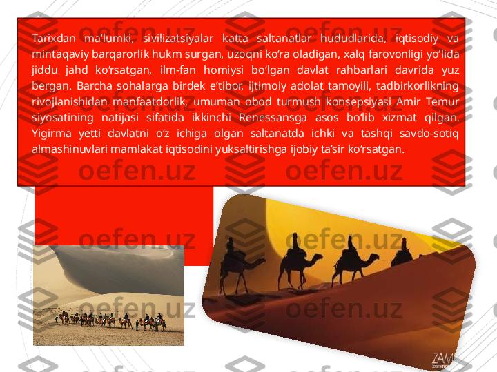 
Tarixdan  ma’lumki,  sivilizatsiyalar  katta  saltanatlar  hududlarida,  iqtisodiy  va 
mintaqaviy barqarorlik hukm surgan, uzoqni ko‘ra oladigan, xalq farovonligi yo‘ lida 
jiddu  jahd  ko‘rsatgan,  ilm-fan  homiysi  bo‘lgan  davlat  rahbarlari  davrida  yuz 
bergan.  Barcha  sohalarga  birdek  e’tibor,  ijtimoiy  adolat  tamoyili,  tadbirkorlikning 
rivojlanishidan  manfaatdorlik,  umuman  obod  turmush  konsepsiyasi  Amir  Temur 
siyosatining  natijasi  sifatida  ikkinchi  Renes	
 sansga  asos  bo‘lib  xizmat  qil	 gan. 
Yigirma  yetti  davlatni  o‘z  ichiga  olgan  saltanatda  ichki  va  tashqi  savdo-sotiq 
almashi	
 nuvlari mamlakat iqtisodini yuksaltirishga ijobiy ta’sir ko‘rsatgan.                      