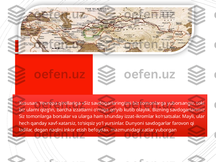 
Xususan, Yevropa qirollari ga «Siz savdogarlaringizni biz tomonlarga yuborsangiz, toki 
biz ularni qizg‘in, barcha izzatlarni o‘rniga qo‘yib kutib olaylik. Bizning savdogarlarimiz 
Siz tomonlarga borsalar va ularga ham shunday izzat-ikromlar ko‘r	
 satsalar. Mayli, ular 
hech qanday xavf-xatarsiz, to‘	
 siqsiz yo‘l yursinlar. Dunyoni savdogarlar farovon qi	 
ladilar, degan naqlni inkor etish befoyda», mazmunidagi xatlar yuborgan                      