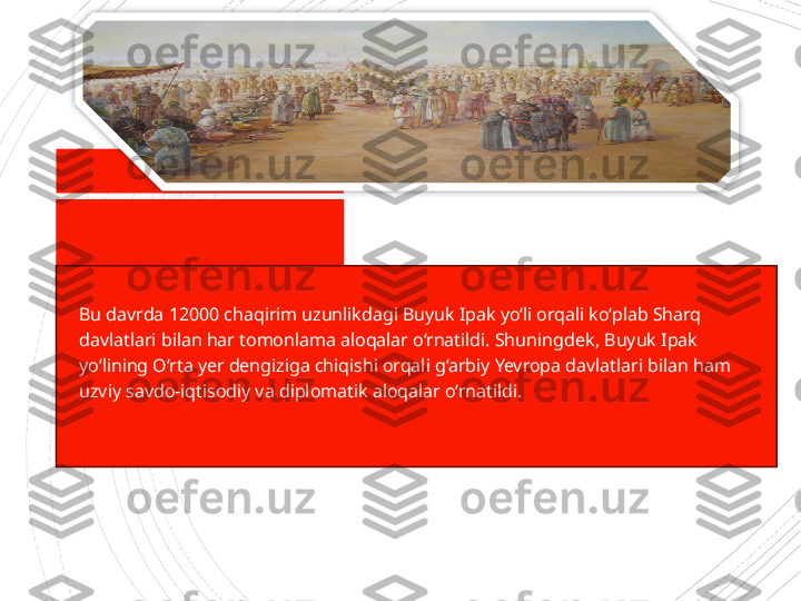 
Bu davrda 12000 chaqirim uzunlikdagi Buyuk Ipak yo‘li orqali ko‘plab Sharq 
davlatlari bilan har tomonlama aloqalar o‘rnatildi. Shuning dek, Buyuk Ipak 
yo‘lining O‘rta yer dengiziga chiqishi orqali g‘arbiy Yevropa davlatlari bilan ham 
uzviy savdo-iqtisodiy va diplomatik aloqalar o‘rnatildi.                      