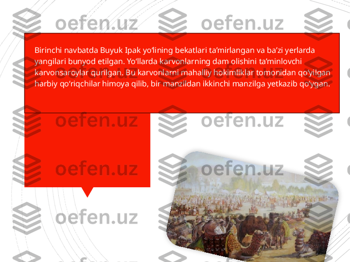 
Birinchi navbatda Buyuk Ipak yo‘lining bekatlari ta’mirlangan va ba’zi yerlarda 
yangilari bunyod etilgan. Yo‘llar da karvonlarning dam olishini ta’minlovchi 
karvonsaroy	
 lar qurilgan. Bu karvonlarni mahalliy hokimliklar tomonidan qo‘yilgan 
harbiy qo‘	
 riqchilar himoya qilib, bir manzildan ikkinchi manzilga yetkazib qo‘ygan.                      