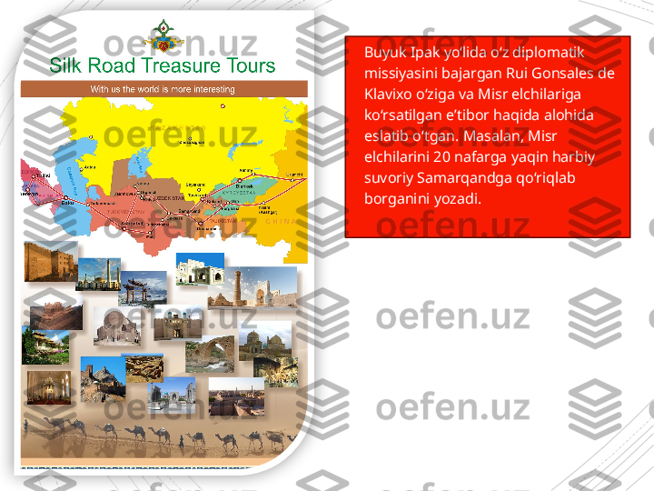 
Buyuk Ipak yo‘lida o‘z diplomatik 
missiyasini bajargan Rui Gonsales de 
Klavixo o‘ziga va Misr elchilariga 
ko‘rsatilgan e’tibor haqida alohida 
eslatib o‘tgan. Masalan, Misr 
elchilarini 20 nafarga yaqin harbiy 
suvoriy Samarqandga qo‘riqlab 
borganini yozadi.                      