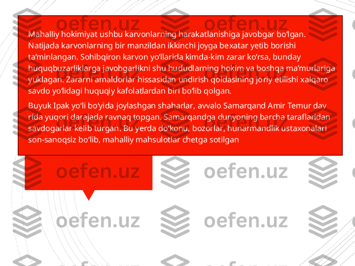 
Mahalliy hokimiyat ushbu karvonlarning harakatlanishiga javobgar bo‘lgan. 
Natijada karvonlarning bir manzildan ikkinchi joyga be xatar yetib borishi 
ta’minlangan. Sohibqiron karvon yo‘llarida kimda-kim zarar ko‘rsa, bunday 
huquqbuzarliklarga javobgarlikni shu hu	
 dudlarning hokim va boshqa ma’murlariga 
yuklagan. Zararni amaldorlar hissasidan undirish qoidasining jo	
 riy etilishi xalqaro 
savdo yo‘lidagi huquqiy kafolatlardan biri bo‘lib qolgan.

Buyuk Ipak yo ‘ li bo ‘ yida joylashgan shaharlar ,  avvalo Samarqand Amir Temur dav  
rida yuqori darajada ravnaq top  gan .  Samarqandga dunyoning barcha taraflaridan 
sav  dogarlar kelib turgan .  Bu yer  da do ‘ konu ,  bozorlar ,  hunarmandlik ustaxonalari 
son - sanoqsiz bo ‘ lib ,  mahalliy mah  sulotlar chetga sotilgan                     