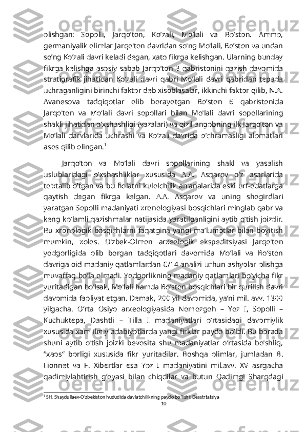 olishgan:   Sopolli,   Jarqo’ton,   Ko’zali,   Mo’lali   va   Bo’ston.   Ammo,
germaniyalik olimlar Jarqo’ton davridan so’ng Mo’lali, Bo’ston va undan
so’ng Ko’zali davri keladi degan, xato fikrga kelishgan. Ularning bunday
fikrga   kelishga   asosiy   sabab   Jarqo’ton   3   qabristonini   qazish   davomida
stratigrafik   jihatidan   Ko’zali   davri   qabri   Mo’lali   davri   qabridan   tepada
uchraganligini birinchi faktor deb xisoblasalar, ikkinchi faktor qilib, N.A.
Avanesova   tadqiqotlar   olib   borayotgan   Bo’ston   6   qabristonida
Jarqo’ton   va   Mo’lali   davri   sopollari   bilan   Mo’lali   davri   sopollarining
shakli jihatidan o’xshashligi (vazalari) va qizil angobning ilk Jarqo’ton va
Mo’lali   darvlarida   uchrashi   va   Ko’zali   davrida   o’chramasligi   alomatlari
asos qilib olingan. 1
Jarqo’ton   va   Mo’lali   davri   sopollarining   shakl   va   yasalish
uslublaridagi   o’xshashliklar   xususida   A.A.   Asqarov   o’z   asarlarida
to’xtalib o’tgan va bu holatni kulolchilik an’analarida eski urf-odatlarga
qaytish   degan   fikrga   kelgan.   A.A.   Asqarov   va   uning   shogirdlari
yaratgan Sopolli madaniyati xronologiyasi bosqichlari minglab qabr va
keng ko’lamli qazishmalar natijasida yaratilganligini aytib o’tish joizdir.
Bu   xronologik   bosqichlarni   faqatgina   yangi   ma’lumotlar  bilan   boyitish
mumkin,   xolos.   O’zbek-Olmon   arxeologik   ekspeditsiyasi   Jarqo’ton
yodgorligida   olib   borgan   tadqiqotlari   davomida   Mo’lali   va   Bo’ston
davriga oid madaniy qatlamlardan C/14 analizi uchun ashyolar olishga
muvaffaq bo’la olmadi. Yodgorlikning madaniy qatlamlari bo’yicha fikr
yuritadigan bo’lsak, Mo’lali hamda Bo’ston bosqichlari bir qurilish davri
davomida faoliyat etgan. Demak, 200 yil davomida, ya’ni mil. avv. 1300
yilgacha.   O’rta   Osiyo   arxeologiyasida   Nomozgoh   –   Yoz   I,   Sopolli   –
Kuchuktepa,   Dashtli   –   Tilla   I   madaniyatlari   o’rtasidagi   davomiylik
xususida xam ilmiy adabiyotlarda yangi firklar paydo bo’ldi. Bu borada
shuni   aytib   o’tish   joizki   bevosita   shu   madaniyatlar   o’rtasida   bo’shliq,
“xaos”   borligi   xususida   fikr   yuritadilar.   Boshqa   olimlar,   jumladan   B.
Lionnet   va   F.   Xibertlar   esa   Yoz   I   madaniyatini   mil.avv.   XV   asrgacha
qadimiylahtirish   g’oyasi   bilan   chiqdilar   va   butun   Qadimgi   Sharqdagi
1
 SH. Shaydullaev-O’zbekiston hududida davlatchilikning paydo bo’lishi: Desstrtatsiya
10 