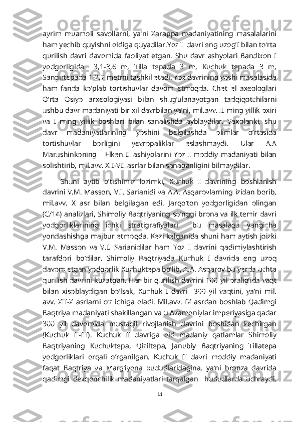 ayrim   muamoli   savollarni,   ya’ni   Xarappa   madaniyatining   masalalarini
ham yechib quyishni oldiga quyadilar.Yoz I  davri eng uzog’I bilan to’rta
qurilish   davri   davomida   faoliyat   etgan.   Shu   davr   ashyolari   Bandixon   I
yodgorligida     3,1-3,6   m,   Tilla   tepada   3   m,   Kuchuk   tepada   3   m,
Sangirtepada 1-2,7 metrni tashkil etadi. Yoz davrining yoshi masalasida
ham   fanda   ko’plab   tortishuvlar   davom   etmoqda.   Chet   el   axeologlari
O’rta   Osiyo   arxeologiyasi   bilan   shug’ulanayotgan   tadqiqotchilarni
ushbu davr madaniyati bir xil davrbilan ya’ni, mil.avv. II ming yillik oxiri
va   I   ming   yillik   boshlari   bilan   sanalishda   ayblaydilar.   Vaxolanki,   shu
davr   madaniyatlarining   yoshini   belgilashda   olimlar   o’rtasida
tortishuvlar   borligini   yevropaliklar   eslashmaydi.   Ular   A.A
Marushinkoning       Elken   II   ashiyolarini   Yoz   I   moddiy   madaniyati   bilan
solishtirib, mil.avv. XII-VII asrlar bilan sanaganligini bilmaydilar.
Shuni   aytib   o’tishimiz   lozimki,   Kuchuk   I   davrining   boshlanish
davrini V.M. Masson, V.I. Sarianidi va A.A. Asqarovlarning izidan borib,
mil.avv.   X   asr   bilan   belgilagan   edi.   Jarqo’ton   yodgorligidan   olingan
(C/14) analizlari, Shimoliy Baqtriyaning so’nggi brona va ilk temir davri
yodgorliklarining   ichki   stratigrafiyalari     bu   masalaga   yangicha
yondashishga majbur etmoqda. Kezi kelganida shuni ham aytish joizki
V.M.   Masson   va   V.I.   Sarianidilar   ham   Yoz   I   davrini   qadimiylashtirish
tarafdori   bo’dilar.   Shimoliy   Baqtriyada   Kuchuk   I   davrida   eng   uzoq
davom etgan yodgorlik Kuchuktepa bo’lib, A.A. Asqarov bu yerda uchta
qurilish davrini kuzatgan. Har bir qurilish davrini 100 yil oralig’ida vaqt
bilan   xisoblaydigan   bo’lsak,   Kuchuk   I   davri     300   yil   vaqtini,   ya’ni   mil.
avv.   XII-X   asrlarni   o’z   ichiga   oladi.   Mil.avv.   IX   asrdan   boshlab   Qadimgi
Baqtriya madaniyati shakillangan va u Axamoniylar imperiyasiga qadar
300   yil   davomida   mustaqil   rivojlanish   davrini   boshidan   kechirgan
(Kuchuk   II-III).   Kuchuk   II   davriga   oid   madaniy   qatlamlar   Shimoliy
Baqtriyaning   Kuchuktepa,   Qiziltepa,   Janubiy   Baqtriyaning   Tillatepa
yodgorliklari   orqali   o’rganilgan.   Kuchuk   II   davri   moddiy   madaniyati
faqat   Baqtriya   va   Marg’iyona   xududlaridagina,   ya’ni   bronza   davrida
qadimgi   dexqonchilik   madaniyatlari   tarqalgan     hududlarda   uchraydi.
11 