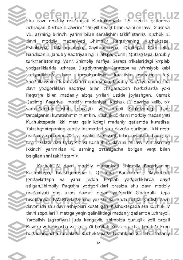 Shu   davr   moddiy   madaniyati   Kuchuktepada   1,5   metrlik   qatlamda
uchragan. Kuchuk II davrini 1150 yillik vaqt bilan, ya’ni mil.avv. IX asr va
VIII   asrning   birinchi   yarimi   bilan   sanalishini   taklif   etamiz.   Kuchuk   III
davri   moddiy   madaniyati   Shimoliy   Baqtriyaning   Kuchuktepa,
Pshaktepa,   Talashqontepa,   Xayitobodtepa,   Qiziltepa,   G’ozimulla,
Bandixon II, Janubiy Baqtriyaning Tillatepa, Qumli, Qutlug’tepa, Janubiy
turkmanistoning   Marv,   Shimoliy   Parfiya,   Seraxs   o’lkalaridagi   ko’plab
yodgarliklarida   uchrasa,   Sug’diyonanig   Daratepa   va   Afrosiyob   kabi
yodgorliklarda   ham   tarqalganligini   kuzatish   mumkin.   A.S.
Sagdullaevning   kuzatuvlariga   qaraganda,   Janubiy   Sug’diyonaning   shu
davr   yodgorliklari   Baqtriya   bilan   chegaradosh   hududlarda   yoki
Baqtriya   bilan   madaniy   aloqa   yo’llari   ustida   joylashgan.   Demak
Qadimgi   Baqtriya     moddiy   madaniyati   Kuchuk   III   davriga   kelib,   o’z
sarhadlaridan   oshib,   quruqlik   yo’li   orqali   Sug’diyonaga   ham
tarqalganini kuzatishimiz mumkin. Kuchuk III davri moddiy madaniyati
Kuchuktepada   ikki   metr   qalinlikdagi   madaniy   qatlamda   kuzatilsa,
Talashqontepaning   asosiy   inshootlari   shu   davrda   qurilgan.   Ikki   metr
madaniy   qatlamni   200   yil   oralig’idagi   vaqt   bilan   belgilash   haqiqtga
to’g’ri   keladi   deb   uylaymiz   va   Kuchuk   III   davrini   mil.avv.   VIII   asrning
ikkinchi   yarimidan   VI   asrning   o’rtasigacha   bo’lgan   vaqt   bilan
belgilanishni taklif etamiz.
Kuchuk   IV   davri   moddiy   madaniyati   Shimoliy   Baqtriyaning
Kuchuktepa,   Talashqontepa   I,   Qiziltepa,   Bandixon   I,   Xayitobod,
Jondavlattepa   va   yana   judda   ko’plab   yodgorliklarda   qayd
etilgan.Shimoliy   Baqtriya   yodgorliklari   orasida   shu   davr   moddiy
madaniyati   eng   uzoq   davom   etgan   yodgorlik   G’ozimulla   tepa
hisoblanadi.   E.V.   Rtveladzening   yozishicha,   unda   uchta   qurilish   davri
davomida shu davr ashiyolari kuzatilgan. Kuchuktepada esa Kuchuk IV
davri sopollari 2 metrga yaqin qalinlikdagi madaniy qatlamda uchraydi.
Tarqalish   Jug’rofiyasi   juda   kengayib,   shimolda   quruqlik   yo’li   orqali
Buxoro   vohasigacha   va   suv   yo’li   bo’ylab   Xorazmgacha,   Janubda   Eron
hududlarigacha   tarqaladi.   Kuchuktepada   kuzatilgan   2   metr   madaniy
12 