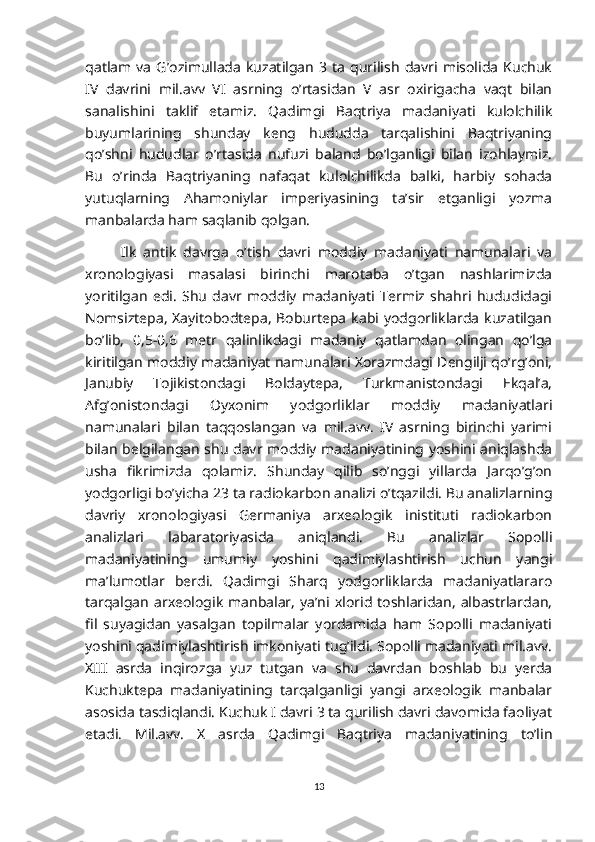 qatlam   va   G’ozimullada   kuzatilgan   3  ta   qurilish   davri   misolida   Kuchuk
IV   davrini   mil.avv   VI   asrning   o’rtasidan   V   asr   oxirigacha   vaqt   bilan
sanalishini   taklif   etamiz.   Qadimgi   Baqtriya   madaniyati   kulolchilik
buyumlarining   shunday   keng   hududda   tarqalishini   Baqtriyaning
qo’shni   hududlar   o’rtasida   nufuzi   baland   bo’lganligi   bilan   izohlaymiz.
Bu   o’rinda   Baqtriyaning   nafaqat   kulolchilikda   balki,   harbiy   sohada
yutuqlarning   Ahamoniylar   imperiyasining   ta’sir   etganligi   yozma
manbalarda ham saqlanib qolgan.
Ilk   antik   davrga   o’tish   davri   moddiy   madaniyati   namunalari   va
xronologiyasi   masalasi   birinchi   marotaba   o’tgan   nashlarimizda
yoritilgan   edi.   Shu   davr   moddiy   madaniyati   Termiz   shahri   hududidagi
Nomsiztepa,   Xayitobodtepa,   Boburtepa  kabi yodgorliklarda  kuzatilgan
bo’lib,   0,5-0,6   metr   qalinlikdagi   madaniy   qatlamdan   olingan   qo’lga
kiritilgan moddiy madaniyat namunalari Xorazmdagi Dengilji qo’rg’oni,
Janubiy   Tojikistondagi   Boldaytepa,   Turkmanistondagi   Ekqal’a,
Afg’onistondagi   Oyxonim   yodgorliklar   moddiy   madaniyatlari
namunalari   bilan   taqqoslangan   va   mil.avv.   IV   asrning   birinchi   yarimi
bilan belgilangan shu davr moddiy madaniyatining yoshini aniqlashda
usha   fikrimizda   qolamiz.   Shunday   qilib   so’nggi   yillarda   Jarqo’g’on
yodgorligi bo’yicha 23 ta radiokarbon analizi o’tqazildi. Bu analizlarning
davriy   xronologiyasi   Germaniya   arxeologik   inistituti   radiokarbon
analizlari   labaratoriyasida   aniqlandi.   Bu   analizlar   Sopolli
madaniyatining   umumiy   yoshini   qadimiylashtirish   uchun   yangi
ma’lumotlar   berdi.   Qadimgi   Sharq   yodgorliklarda   madaniyatlararo
tarqalgan   arxeologik  manbalar,   ya’ni xlorid toshlaridan,   albastrlardan,
fil   suyagidan   yasalgan   topilmalar   yordamida   ham   Sopolli   madaniyati
yoshini qadimiylashtirish imkoniyati tug’ildi. Sopolli madaniyati mil.avv.
XIII   asrda   inqirozga   yuz   tutgan   va   shu   davrdan   boshlab   bu   yerda
Kuchuktepa   madaniyatining   tarqalganligi   yangi   arxeologik   manbalar
asosida tasdiqlandi. Kuchuk I davri 3 ta qurilish davri davomida faoliyat
etadi.   Mil.avv.   X   asrda   Qadimgi   Baqtriya   madaniyatining   to’lin
13 