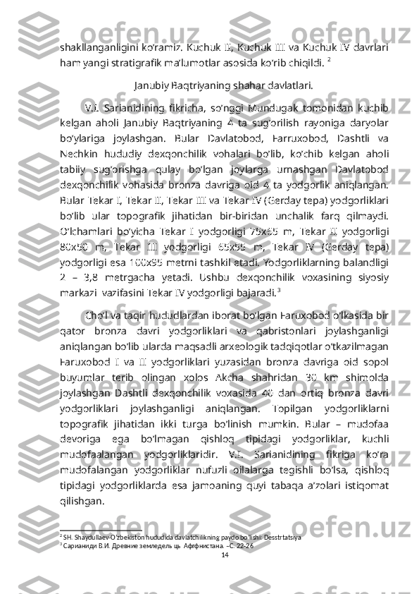 shakllanganligini  ko’ramiz.  Kuchuk  II,   Kuchuk  III  va  Kuchuk  IV davrlari
ham yangi stratigrafik ma’lumotlar asosida ko’rib chiqildi.  2
Janubiy Baqtriyaning shahar davlatlari.
V.I.   Sarianidining   fikricha,   so’nggi   Mundugak   tomonidan   kuchib
kelgan   aholi   Janubiy   Baqtriyaning   4   ta   sug’orilish   rayoniga   daryolar
bo’ylariga   joylashgan.   Bular   Davlatobod,   Farruxobod,   Dashtli   va
Nechkin   hududiy   dexqonchilik   vohalari   bo’lib,   ko’chib   kelgan   aholi
tabiiy   sug’orishga   qulay   bo’lgan   joylarga   urnashgan   Davlatobod
dexqonchilik   vohasida   bronza   davriga   oid   4   ta   yodgorlik   aniqlangan.
Bular Tekar I, Tekar II, Tekar III va Tekar IV (Gerday tepa) yodgorliklari
bo’lib   ular   topografik   jihatidan   bir-biridan   unchalik   farq   qilmaydi.
O’lchamlari   bo’yicha   Tekar   I   yodgorligi   75x65   m,   Tekar   II   yodgorligi
80x50   m,   Tekar   III   yodgorligi   65x55   m,   Tekar   IV   (Gerday   tepa)
yodgorligi esa 100x95 metrni tashkil etadi. Yodgorliklarning balandligi
2   –   3,8   metrgacha   yetadi.   Ushbu   dexqonchilik   voxasining   siyosiy
markazi  vazifasini Tekar IV yodgorligi bajaradi. 3
Cho’l va taqir hududlardan iborat bo’lgan Faruxobod o’lkasida bir
qator   bronza   davri   yodgorliklari   va   qabristonlari   joylashganligi
aniqlangan bo’lib ularda maqsadli arxeologik tadqiqotlar o’tkazilmagan
Faruxobod   I   va   II   yodgorliklari   yuzasidan   bronza   davriga   oid   sopol
buyumlar   terib   olingan   xolos   Akcha   shahridan   30   km   shimolda
joylashgan   Dashtli   dexqonchilik   voxasida   40   dan   ortiq   bronza   davri
yodgorliklari   joylashganligi   aniqlangan.   Topilgan   yodgorliklarni
topografik   jihatidan   ikki   turga   bo’linish   mumkin.   Bular   –   mudofaa
devoriga   ega   bo’lmagan   qishloq   tipidagi   yodgorliklar,   kuchli
mudofaalangan   yodgorliklaridir.   V.I.   Sarianidining   fikriga   ko’ra
mudofalangan   yodgorliklar   nufuzli   oilalarga   tegishli   bo’lsa,   qishloq
tipidagi   yodgorliklarda   esa   jamoaning   quyi   tabaqa   a’zolari   istiqomat
qilishgan. 
2
 SH. Shaydullaev-O’zbekiston hududida davlatchilikning paydo bo’lishi: Desstrtatsiya
3
 Сарианиди В.И. Древние земледелыцы Афгфнистана. –С. 22-26
14 