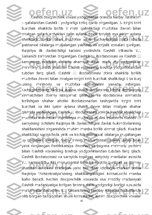 Dashtli dexqonchilik voxasi yodgorliklari orasida harbiy  istehkom
– qal’alaridan Dashtli I yodgorligi to’liq qazib o’rganilgan. U to’g’ri to’rt
burchak   shaklida   bo’lib   3   metr   qalinlikdagi   mudofaa   devori   bilan
o’ralgan   qal’a   burchaklari  qalin   aylana   devor  bo’ylab   esa   yarim   aylana
shalkdagi   burjlar   bilan   mudofaa   usuli   kuchaytirilgan   qal’a   ichida
patriarxal   oilalarga   muljalangan   yashash   va   xo’jalik   xonalari   qurilgan.
Baqtriya   ilk   davlatchiligi   tarixini   yoritishda   Dashtli   o’lkasida   V.I.
Sarianidi   tomonidan   o’rganilgan   Dashtli   III   ibodatxonasi   va   Dashtli   III
saroyining   ochilishi   alohida   ahamiyat   kasb   etadi.   Bu   yodgorliklar
me’moriy qurilish jihatidan Dashtli voxasining boshqa yodgorliklaridan
tubdan   farq   qiladi.   Dashtli   III   ibodatxonasi   doira   shaklida   bo’liib
mudofaa  devori  bilan  o’ralgan to’g’ri  to’rt burchak  shalikdagi 9 ta burj
uning   me’moriy   va   mudofaa   saloxiyatini   yanada   oshirgan.
Tadqiqotchining   fikricha   aylana   shaklli   ibodatxona   ichida   ibodatxona
xizmatchilari   doimiy   isteqomat   qilishgan   va   ibodatxona   xizmatida
bo’lishgan   shahar   aholisi   ibodatxonadan   tashqarida   to’g’ri   to’rt
burchak   va   ikki   qator   aylana   shaklli   devor   bilan   o’ralgan   shahar
qismida yashashgan. Dashtli III ibodatxonasi yonida kvadrat shaklidagi
mudofaa   inshootlari  Sopollitepa   mudofaa   usulini  eslatuvchi  Dashtli  III
saroyining   ochilishi   Baqtriya   ilk   davlatchiligini   davlat   hukmdorlarining
shakllanishini   o’rganishda   muhim   manba   bo’lib   xizmat   qiladi.   Kvadrat
shaklidagi   saroyichida   yirik   va   kechik   patriarxal   oilalarga   mujallangan
uy   qoldiqlari   ochilgan.   Saroy   o’zinig   monumental   qurilish   uslubi   bilan
ya’ni   rivojlangan   fortifekatsiya   devorlari   va   yagona   me’moriy   yechimi
bilan   Dashtli   voxasining   boshqa   yodgorliklaridan   tubdan   farq   qiladi.
Dashtli   ibodatxonasi   va   saroyida   topilgan   ashyoviy   manbalar   asosida
V.I.   Sarianidi   bu   ikki   monumental   bino   bir   vaqtda   qurilgan   va   ijtimoiy
jihatidan   bir-birini   to’ldirgan   ya’ni   biri   diniy   idiologik   markaz   bo’lsa
Baqtriya   “Aristokratiya”sining   shakillanganligini   ko’rsatuvchi   manba
baho   beradi.   Nechin   dexqonchilik   voxasida   esa   moddiy   madaniyati
Dashtli   madaniyatiga   bo’lgan   bronza   davri   yodgorligi   borligi   xususida
ma’lumotlar   bor   xolos   V.I.   Sarianidining   Janubiy   Baqtriya   hududlarida
olib  borgan  tadqiqotlari shuni  ko’rsatadiki, ayrim dexqonchilik  voxalar
15 