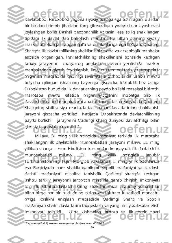 Davlatobod, Faruxobod yagona siyosiy tizimga ega bo’lmagan, ulardan
bir-biridan   ijtimoiy   jihatidan   farq   qilmaydigan   yodgorliklar   uyushmasi
joylashgan   bo’lib   Dashtli   dexqonchilik   voxasini   esa   to’liq   shakllangan
tipidagi   ilk   davlat   deb   baholash   mumkin.   Bu   ulkan   o’zining   siyosiy
markaz atrofida jamlangan qal’a va qishloqlariga ega bo’lgan. Qadimgi
Sharqda ilk davlatchilikning shakllanishi yozma va arxeologik manbalar
asosida   o’rganilgan.   Davlatchilikning   shakillanishi   borasida   kechgan
tarixiy   jarayonni     chuqurroq   anglash,   mavzuni   yoritishda   mazkur
manbalaridan qiyosiy foydalanish, ilmiy muammoni tarixiy retrospektiv
o’rganish   maqsadida   qadimgi   sivilizatsiya   o’choqlarida   ushbu   mavzu
bo’yicha   qilingan   ishlarning   bayoniga   qisqacha   to’xtaldik   boz   ustiga
O’zbekiston hududida ilk davlatlarning paydo bo’lishi masalasi birimchi
marotaba   mavzu   sifatida   o’rganilayotganini   inobatga   olib   ilk
davlatchilikga iod manabalarni analitik taqqoslash maqsadida Qadimgi
Sharqning   sivilizatsiya   markazlarida   shahar   davlatlarining   shakllanish
jarayoni   qisqacha   yoritiladi.   Natijada   O’zbekistonda   davlatchilikning
paydo   bo’lishi       jarayonini   Qadimgi   sharq   dunyosi   davlatchiligi   bilan
qiyosiy taqqoslab o’rganildi. 4
Mil.avv.   IV   ming   yillik   so’ngida   insoniyat   tarixida   ilk   marotaba
shakllangan   ilk   davlatchilik   munosabatlari   jarayoni   mil.avv.   III   ming
yillikda   sharqa   –   Eron   Hindiston   tomonidan   kengayadi.   Ilk   davlatchilik
munosabatlari   mil.avv.   III   ming   yillik   so’ngida   Janubiy
Turkmanistonning   Tejin,   Murg’ob   voxalarida,   II   ming   yillik   boshlarida
esa   Baqtriyada   ham   shakllanganligini   Sopolli   madaniyatiga   turdosh
dashtli   madaniyati   misolida   tanishdik.   Qadimgi   sharqda   kechgan
ushbu   tarixiy   jarayonni   Jarqo’ton   misolida   qarab   chiqish   imkoniyati
to’g’ildi.   Albatta   davlatchilikning   shaklllanishida   umumiy   yo’nalishlar
bilan   birga   har   bir   hududning   o’ziga   xosligi   ham   kuzatiladi   manashu
o’ziga   xoslikni   aniqlash   maqsadida   Qadimgi   Sharq   va   Sopolli
madaniyati shahr davlarlarini taqqoslash va yangi ilmiy xulosalar olish
imkoniyati   to’g’ildi.     O ʻ rta   Osiyoning   bronza   va   ilk   temir   davri
4
 Сарианиди В.И. Древние земледелыцы Афгфнистана. –С. 22-26
16 