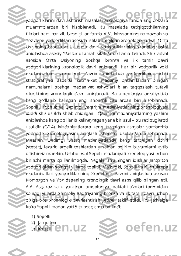 yodgorliklarini   davrlashtirish   masalasi   arxeologiya   fanida   eng   dolzarb
muammolardan   biri   hisoblanadi.   Bu   masalada   tadqiqotchilarning
fikrlari   ham   har   xil.   Uzoq   yillar   fanda   V.M.   Massonning   namozgoh   va
Yoz depe yodgorliklari asosida ishlab chiqilgan xronologik jadvali O ʻ rta
Osiyoning   bronza   va   ilk   temir   davri   yodgorliklarining   xronologiyasini
aniqlashda asosiy “dastur ul amal” sifatida qo ʻ llanib kelindi. Shu jadval
asosida   O ʻ rta   Osiyoning   boshqa   bronza   va   ilk   temir   davri
yodgorliklarining   xronologik   davri   aniqlandi.   Har   bir   yodgorlik   yoki
madaniyatning   xronologik   davrini   aniqlashda   yodgorlikning   ichki
stratigrafiyasi   asosida   ketma-ket   madaniy   qatlamlardan   olingan
namunalarni   boshqa   madaniyat   ashyolari   bilan   taqqoslash   tufayli
obyektning   xronologik   davri   aniqlanadi.   Bu   arxeologiya   amaliyotida
keng   qo ʻ llanib   kelingan   eng   ishonchli   usullardan   biri   hisoblanadi.
Sopolli,   Kuchuk   va   Qadimgi   Baqtriya   madaniyatlarining   xronologiyasi
xuddi   shu   usulda   shlab   chiqilgan.     Qadimgi   madaniyatlarning   yoshini
aniqlashda keng qo ʻ llanib kelinayotgan yana bir usul – bu radiouglerod
usulidir   (C/14).   Madaniyatlararo   keng   tarqalgan   ashyolar   yordamida
yodgorlik   xronologiyasini   aniqlash   ishonchli   usullardan   hisoblanadi.
Masalan,   Qadimgi   Sharq   madaniyatlarida   keng   tarqalgan   xlorid
(steotit),   lazurit,   argelit   toshlardan   yasalgan   bejirim   buyumlarni   aytib
o ʻ tishimiz mumkin. Ushbu usul Sopolli madaniyati xronologiyasi uchun
birinchi   marta   qo ʻ llanilmoqda.   Negaki,   shu   Singari   idishlar   Jarqo ʻ ton
yodgorligidan so ʻ nggi yillarda topildi. Ma ʼ lumki, Sopolli va Kuchuktepa
madaniyatlari   yodgorliklarining   Xronologik   davrini   aniqlashda   asosan
Nomozgoh   va   Yoz   depening   xronologik   davri   asos   qilib   olingan   edi.
A.A.   Asqarov   va   u   yaratgan   arxeologiya   maktabi   a’zolari   tomonidan
so ʻ nggi  yillarda   Shimoliy  Baqtriyaning  bronza   va   ilk   temir  davri  uchun
o ʻ ziga   xos   xronologik   davrlashtirish   jadvali   taklif   etildi.   Bu   jadvalga
ko ʻ ra Sopolli madaniyati 5 ta bosqichga bo ʻ lindi:
1) Sopolli
2)  Jarqo ʻ ton
3)  Ko ʻ zali
17 