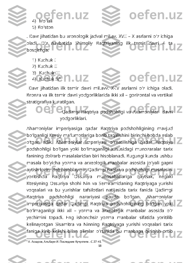 4)  Mo ʻ lali
5) Bo ʻ ston
. Davr jihatidan bu xronologik jadval mil.av. XVII – X asrlarni o ʻ z ichiga
oladi.   O ʻ z   navbatida   Shimoliy   Baqtriyaning   ilk   temir   davri   4   ta
bosqichga:
1) Kuchuk I
2) Kuchuk II
3)  Kuchuk III
4)  Kuchuk IV 5
  Davr   jihatidan   ilk   temir   davri   mil . avv .   X - IV   asrlarni   o ʻ z   ichiga   oladi .
Bronza va ilk temir davri yodgorliklarida ikki xil – gorizontal va vertikal
stratigrafiya kuzatilgan.
II.   Qadimgi   Baqtriya   podshohligi   va   Axamoniylar     davri
yodgorliklari. 
Ahamoniylar   imperiyasiga   qadar   Baqtriya   podshohligining   mavjud
bo ʻ lganligi Ktesiy ma ʼ lumotlariga borib taqalishini birinchi bobda eslab
oʻtgan   edik.   Ahamoniylar   imperiyasi   o ʻ rnatilishiga   qadar   Baqtriya
podshohligi   bo ʻ lgan   yoki   bo ʻ lmaganligi   xususidagi   munozaralar   tarix
fanining dolzarb masalalaridan biri hisoblanadi. Bugungi kunda ushbu
masala   bo ʻ yicha   yozma   va   arxeologik   manbalar   asosida   jo ʻ yali   gapni
aytish lozim deb hisoblaymiz. Qadimgi Baqtriya podshohligi masalasini
yoritishda   Baqtriya   Ossuriya   munosabatlariga   qaytsak,   negaki
Ktesiyning   Ossuriya   shohi   Nin   va   Semiramidaning   Baqtriyaga   yurishi
voqealari   va   bu   yurishlar   tafsilotlari   natijasida   tarix   fanida   Qadimgi
Baqtriya   podshohligi   nazariyasi   paydo   bo ʻ lgan.   Ahamoniylar
imperiyasiga   qadar   Qadimgi   Baqtriya   podshohligining   bo ʻ lgan   yoki
bo ʻ lmaganligi   ikki   xil   –   yozma   va   arxeologik   manbalar   asosida   o ʻ z
yechimini   topadi.   Eng   ishonchsiz   yozma   manbalar   sifatida   yoritilib
kelinayotgan   Sisamitra   va   Ninning   Baqtriyaga   yurishi   voqealari   tarix
faniga   kirib   kelishi   bilan   olimlar   o ʻ rtasida   bu   manbaga   qiziqish   ortib
5
 А. Аскаров, Алъбаум И. Последние Кучуктепе..-С.37-41.
18 