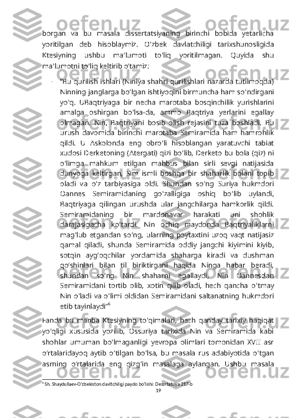 borgan   va   bu   masala   dissertatsiyaning   birinchi   bobida   yetarlicha
yoritilgan   deb   hisoblaymiz.   O ʻ zbek   davlatchiligi   tarixshunosligida
Ktesiyning   ushbu   ma ʼ lumoti   to ʻ liq   yoritilmagan.   Quyida   shu
ma ʼ lumotni to ʻ liq keltirib oʻtamiz: 
- “Bu qurilish ishlari (Niniya shahri qurilishlari nazarda tutilmoqda)
Ninning janglarga bo ʻ lgan ishtiyoqini birmuncha ham so ʻ ndirgani
yo ʻ q.   UBaqtriyaga   bir   necha   marotaba   bosqinchilik   yurishlarini
amalga   oshirgan   bo ʻ lsa-da,   ammo   Baqtriya   yerlarini   egallay
olmagan.   Nin,   Baqtriyani   bosib   olish   rejasini   tuza   boshladi.   Bu
urush   davomida   birinchi   marotaba   Semiramida   ham   hamrohlik
qildi.   U   Askolonda   eng   obro ʻ li   hisoblangan   yaratuvchi   tabiat
xudosi Derketoning (Atergati) qizi bo ʻ lib, Derketo bu bola (qiz) ni
o ʻ limga   mahkum   etilgan   mahbus   bilan   sirli   sevgi   natijasida
dunyoga   keltirgan,   Sim   ismli   boshqa   bir   shaharlik   bolani   topib
oladi   va   o ʻ z   tarbiyasiga   oldi.   Shundan   so ʻ ng   Suriya   hukmdori
Oannes   Semiramidaning   go ʻ zalligiga   oshiq   bo ʻ lib   uylandi,
Baqtriyaga   qilingan   urushda   ular   jangchilarga   hamkorlik   qildi.
Semiramidaning   bir   mardonavar   harakati   uni   shohlik
darajasigacha   ko ʻ tardi.   Nin   ochiq   maydonda   Baqtriyaliklarni
mag ʻ lub   etgandan   so ʻ ng,   ularning   poytaxtini   uzoq   vaqt   natijasiz
qamal   qiladi,   shunda   Semiramida   oddiy   jangchi   kiyimini   kiyib,
sotqin   ayg ʻ oqchilar   yordamida   shaharga   kiradi   va   dushman
qoʻshinlari   bilan   til   biriktirgani   haqida   Ninga   habar   beradi,
shundan   so ʻ ng   Nin   shaharni   egallaydi,   Nin   Oannesdan
Semiramidani   tortib   olib,   xotin   qilib   oladi,   hech   qancha   o ʻ tmay
Nin  o ʻ ladi va  o ʻ limi  oldidan  Semiramidani saltanatning hukmdori
etib tayinlaydi” 6
Fanda   bu   manba   Ktesiyning   to ʻ qimalari,   hech   qanday   tarixiy   haqiqat
yo ʻ qligi   xususida   yozilib,   Ossuriya   tarixida   Nin   va   Semiramida   kabi
shohlar   umuman   bo ʻ lmaganligi   yevropa   olimlari   tomonidan   XVII   asr
oʻrtalaridayoq   aytib   o ʻ tilgan   bo ʻ lsa,   bu   masala   rus   adabiyotida   o ʻ tgan
asrning   oʻrtalarida   eng   qizg ʻ in   masalaga   aylangan.   Ushbu   masala
6
 Sh. Shaydullaev-O’zbekiston davltchiligi paydo bo’lishi: Dessrtatsiya 217-b
19 