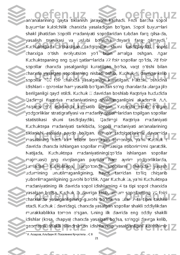 an ʼ analarining   qayta   tiklanish   jarayoni   kechadi.   Endi   barcha   sopol
buyumlar   kulolchilik   charxida   yasaladigan   bo ʻ lgan.   Sopol   buyumlari
shakl   jihatidan   Sopolli   madaniyati   sopollaridan   tubdan   farq   qilsa-da,
yasalish   texnikasi   va   uslubi   bo ʻ yicha   deyarli   farq   qilmaydi. 7
Kuchuktepada   o ʻ tkazilgan   tadqiqotlar   shuni   tasdiqlaydiki,   sopol
charxiga   o ʻ tish   evolyutsion   yo ʻ l   bilan   amalga   oshgan.   Agar
Kuchuktepaning   eng  quyi   qatlamlarida   72   foiz  sopollar  qo ʻ lda,   28   foiz
sopollar   charxda   yasalganligi   kuzatilgan   bo ʻ lsa,   vaqt   o ʻ tishi   bilan
charxda   yasalgan   sopollarning   nisbati   oshib,   Kuchuk   II   davriga   kelib
sopollar   100   foiz   charxda   yasalganligi   kuzatilgan.   Hattoki,   oshxona
idishlari – qozonlar ham yasalib bo ʻ lgandan so ʻ ng charxlarda ularga jilo
berilganligi qayd etildi. Kuchuk II davridan boshlab Baqtriya hududida
Qadimgi   Baqtriya   madaniyatining   shakllanganligini   akademik   A.A.
Asqarov   o ʻ z   asarlarida   ko ʻ rsatib   bergan.   Yuqorida   eslab   o ʻ tilgan
yodgorliklar stratigrafiyasi va madaniy qatlamlaridan topilgan sopollar
statistikasi   shuni   tasdiqlaydiki,   Qadimgi   Baqtriya   madaniyati
Kuchuktepa   madaniyati   tarkibida,   Sopolli   madaniyati   an ʼ analarining
tiklanishi   asosida   paydo   bo ʻ lgan.   Biz   o ʻ z   tadqiqotlarimiz   davomida
masalaning   hech   kim   etibor   bermagan   tomoniga,   ya ʼ ni   Kuchuk   I
davrida  charxda ishlangan  sopollar majmuasiga  etiborimizni  qaratdik.
Natijada,   Kuchuktepa   madaniyatining(qo ʻ lda   ishlangan   sopollar
majmuasi)   eng   rivojlangan   paytida   ham   ayrim   yodgorliklarda,
jumladan   Kuchuktepa,   Jarqo ʻ tonda   sopollarni   charxda   yasash
udumining   unutilmaganligining,   hayot   tarzidan   to ʻ liq   chiqarib
yuborilmaganligining guvohi bo ʻ ldik. Agar Kuchuk Ia, ya ʼ ni Kuchuktepa
madaniyatining   ilk   davrida   sopol   idishlarning   4   ta   tipi   sopol   charxida
yasalgan   bo ʻ lsa,   Kuchuk   Ib   davriga   kelib,   umum   sopollarning   70   foizi
charxlarda   yasalganligining   guvohi   bo ʻ ldik   va   ular   7   ta   tipni   tashkil
etadi. Kuchuk I davridagi, charxda yasalgan sopollar shakli oddiylikdan
murakkablikka   tomon   o ʻ sgan.   Uning   ilk   davrida   eng   oddiy   shaklli
idishlar   (kosa,   chapya)   charxda   yasalgan   bo ʻ lsa,   so ʻ nggi   davrga   kelib,
geometrik   shaklli   silindrsimon   idishlarning   yasalganligini   ko ʻ rishimiz
7
 А. Аскаров, Алъбаум И. Поселение Кучуктепа ..-С 8
21 