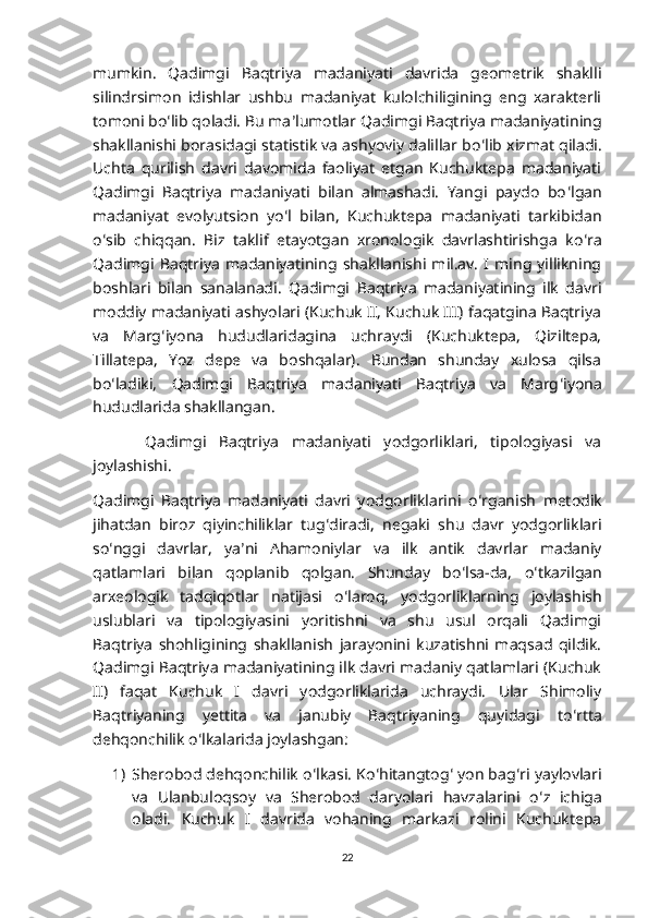 mumkin.   Qadimgi   Baqtriya   madaniyati   davrida   geometrik   shaklli
silindrsimon   idishlar   ushbu   madaniyat   kulolchiligining   eng   xarakterli
tomoni bo ʻ lib qoladi. Bu ma ʼ lumotlar Qadimgi Baqtriya madaniyatining
shakllanishi borasidagi statistik va ashyoviy dalillar bo ʻ lib xizmat qiladi.
Uchta   qurilish   davri   davomida   faoliyat   etgan   Kuchuktepa   madaniyati
Qadimgi   Baqtriya   madaniyati   bilan   almashadi.   Yangi   paydo   bo ʻ lgan
madaniyat   evolyutsion   yo ʻ l   bilan,   Kuchuktepa   madaniyati   tarkibidan
o ʻ sib   chiqqan.   Biz   taklif   etayotgan   xronologik   davrlashtirishga   ko ʻ ra
Qadimgi  Baqtriya   madaniyatining  shakllanishi   mil.av.   I   ming   yillikning
boshlari   bilan   sanalanadi.   Qadimgi   Baqtriya   madaniyatining   ilk   davri
moddiy madaniyati ashyolari (Kuchuk II, Kuchuk III) faqatgina Baqtriya
va   Marg ʻ iyona   hududlaridagina   uchraydi   (Kuchuktepa,   Qiziltepa,
Tillatepa,   Yoz   depe   va   boshqalar).   Bundan   shunday   xulosa   qilsa
bo ʻ ladiki,   Qadimgi   Baqtriya   madaniyati   Baqtriya   va   Marg ʻ iyona
hududlarida shakllangan. 
  Qadimgi   Baqtriya   madaniyati   yodgorliklari,   tipologiyasi   va
joylashishi. 
Qadimgi   Baqtriya   madaniyati   davri   yodgorliklarini   o ʻ rganish   metodik
jihatdan   biroz   qiyinchiliklar   tug ʻ diradi,   negaki   shu   davr   yodgorliklari
so ʻ nggi   davrlar,   ya ʼ ni   Ahamoniylar   va   ilk   antik   davrlar   madaniy
qatlamlari   bilan   qoplanib   qolgan.   Shunday   bo ʻ lsa-da,   o ʻ tkazilgan
arxeologik   tadqiqotlar   natijasi   o ʻ laroq,   yodgorliklarning   joylashish
uslublari   va   tipologiyasini   yoritishni   va   shu   usul   orqali   Qadimgi
Baqtriya   shohligining   shakllanish   jarayonini   kuzatishni   maqsad   qildik.
Qadimgi Baqtriya madaniyatining ilk davri madaniy qatlamlari (Kuchuk
II)   faqat   Kuchuk   I   davri   yodgorliklarida   uchraydi.   Ular   Shimoliy
Baqtriyaning   yettita   va   janubiy   Baqtriyaning   quyidagi   to ʻ rtta
dehqonchilik o ʻ lkalarida joylashgan:
1) Sherobod dehqonchilik o ʻ lkasi. Ko ʻ hitangtog ʻ  yon bag ʻ ri yaylovlari
va   Ulanbuloqsoy   va   Sherobod   daryolari   havzalarini   o ʻ z   ichiga
oladi.   Kuchuk   I   davrida   vohaning   markazi   rolini   Kuchuktepa
22 