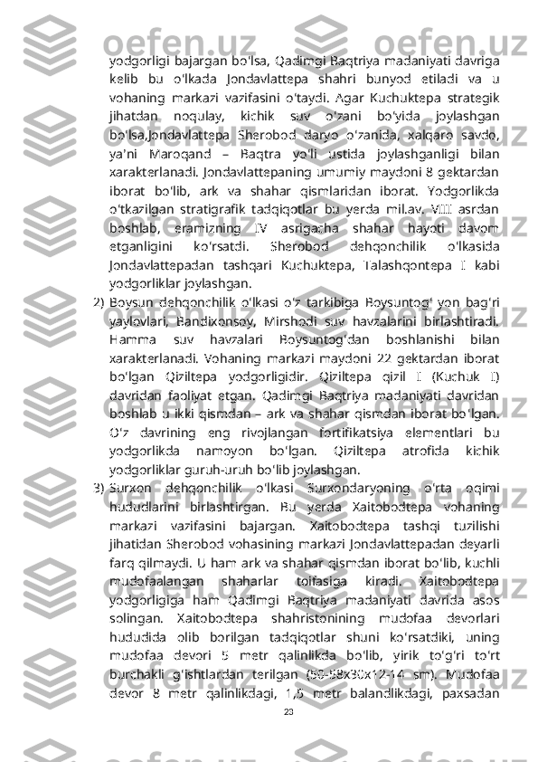 yodgorligi  bajargan  bo ʻ lsa,  Qadimgi  Baqtriya  madaniyati  davriga
kelib   bu   o ʻ lkada   Jondavlattepa   shahri   bunyod   etiladi   va   u
vohaning   markazi   vazifasini   o ʻ taydi.   Agar   Kuchuktepa   strategik
jihatdan   noqulay,   kichik   suv   o ʻ zani   bo ʻ yida   joylashgan
bo ʻ lsa,Jondavlattepa   Sherobod   daryo   o ʻ zanida,   xalqaro   savdo,
ya ʼ ni   Maroqand   –   Baqtra   yo ʻ li   ustida   joylashganligi   bilan
xarakterlanadi.  Jondavlattepaning umumiy  maydoni  8 gektardan
iborat   bo ʻ lib,   ark   va   shahar   qismlaridan   iborat.   Yodgorlikda
o ʻ tkazilgan   stratigrafik   tadqiqotlar   bu   yerda   mil.av.   VIII   asrdan
boshlab,   eramizning   IV   asrigacha   shahar   hayoti   davom
etganligini   ko ʻ rsatdi.   Sherobod   dehqonchilik   o ʻ lkasida
Jondavlattepadan   tashqari   Kuchuktepa,   Talashqontepa   I   kabi
yodgorliklar joylashgan.
2) Boysun   dehqonchilik   o ʻ lkasi   o ʻ z   tarkibiga   Boysuntog ʻ   yon   bag ʻ ri
yaylovlari,   Bandixonsoy,   Mirshodi   suv   havzalarini   birlashtiradi.
Hamma   suv   havzalari   Boysuntog ʻ dan   boshlanishi   bilan
xarakterlanadi.   Vohaning   markazi   maydoni   22   gektardan   iborat
bo ʻ lgan   Qiziltepa   yodgorligidir.   Qiziltepa   qizil   I   (Kuchuk   I)
davridan   faoliyat   etgan.   Qadimgi   Baqtriya   madaniyati   davridan
boshlab   u   ikki   qismdan   –   ark   va   shahar   qismdan   iborat   bo ʻ lgan.
O ʻ z   davrining   eng   rivojlangan   fortifikatsiya   elementlari   bu
yodgorlikda   namoyon   bo ʻ lgan.   Qiziltepa   atrofida   kichik
yodgorliklar guruh-uruh bo ʻ lib joylashgan.
3) Surxon   dehqonchilik   o ʻ lkasi   Surxondaryoning   o ʻ rta   oqimi
hududlarini   birlashtirgan.   Bu   yerda   Xaitobodtepa   vohaning
markazi   vazifasini   bajargan.   Xaitobodtepa   tashqi   tuzilishi
jihatidan   Sherobod   vohasining   markazi   Jondavlattepadan   deyarli
farq qilmaydi.   U ham ark va shahar qismdan iborat bo ʻ lib, kuchli
mudofaalangan   shaharlar   toifasiga   kiradi.   Xaitobodtepa
yodgorligiga   ham   Qadimgi   Baqtriya   madaniyati   davrida   asos
solingan.   Xaitobodtepa   shahristonining   mudofaa   devorlari
hududida   olib   borilgan   tadqiqotlar   shuni   ko ʻ rsatdiki,   uning
mudofaa   devori   5   metr   qalinlikda   bo ʻ lib,   yirik   to ʻ g ʻ ri   to ʻ rt
burchakli   g ʻ ishtlardan   terilgan   (50-58x30x12-14   sm).   Mudofaa
devor   8   metr   qalinlikdagi,   1,5   metr   balandlikdagi,   paxsadan
23 