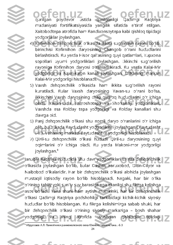 qurilgan   poydevor   ustida   qurilganligi   Qadimgi   Baqtriya
madaniyati   fortifikatsiyasida   yangilik   sifatida   e ʼ tirof   etilgan.
Xaitobodtepa atrofida ham Bandixonsoytepa kabi qishloq tipidagi
yodgorliklar joylashgan.
4) Kofirnihon   dehqonchilik   o ʻ lkasida   ikkita   sug ʻ orilish   rayoni   bo ʻ lib,
birinchisi   Kofirnihon   daryosining   Changob   o ʻ zani   hududlarini
birlashtiradi. Bu yerda Hisor qal ʼ asining quyi qatlamlari, Tupxona
sopollari   uyumi   yodgorliklari   joylashgan.   Ikkinchi   sug ʻ orilish
rayoniga   Kofirnihon   daryosi   o ʻ zanlari   kiradi.   Bu   yerda   Kalai-Mir
yodgorligi   va   Naxri-kalon   kanali   joylashgan.   O ʻ lkaning   markazi
Kalai-Mir yodgorligi hisoblanadi.
5) Vaxsh   dehqonchilik   o ʻ lkasida   ham   ikkita   sug ʻ orilish   rayoni
kuzatiladi.   Bular   Vaxsh   daryosining   Yavan-su   o ʻ zani   bo ʻ lsa,
ikkinchisi   Vaxsh   daryosining   chap   qirg ʻ oq   hududlarini   o ʻ z   ichiga
oladi.   Yavan-suda   Tomoshotepa   va   Sho ʻ raisoy   yodgorliklari,
Vaxshda   esa   Bolday   tepa   yodgorligi   va   Bolday   kanallari   shu
davrga oid.
6) Panj   dehqonchilik   o ʻ lkasi   shu   nomli   daryo   o ʻ zanlarini   o ʻ z   ichiga
olib, bu o ʻ lkada Baydudasht yodgorliklari joylashgan ( Baytudasht
I-VI).  Vohaning markazi Baytudasht IV yodgorligi hisoblanadi.
7) Qizil-su   dehqonchilik   o ʻ lkasi   hududi   Qizil-su   daryosining   quyi
oqimlarini   o ʻ z   ichiga   oladi.   Bu   yerda   Makoni-mor   yodgorligi
joylashgan. 8
 
Janubiy   Baqtriya   hududida   shu   davr   yodgorliklari   to ʻ rtta   dehqonchilik
oʻlkasida   joylashgan   bo ʻ lib,   bular   Dashtli,   Faruxobod,   Oltin-Dilyor   va
Naibobod   o ʻ lkalaridir.   Har   bir   dehqonchilik   o ʻ lkasi   alohida   joylashgan
mustaqil   iqtisodiy   rayon   bo ʻ lib   hisoblanadi.   Negaki,   har   bir   o ʻ lka
o ʻ zining tabiiy yoki sun ʼ iy suv bazasiga ega ekanligi shu fikrga kelishga
asos   bo ʻ ladi.   Yana   shuni   ham   aytish   mumkinki,   har   bir   dehqonchilik
o ʻ lkasi   Qadimgi   Baqtriya   podshohligi   tarkibidagi   kichik-kichik   siyosiy
hududlar   bo ʻ lib   hisoblangan.   Bu   fikrga   kelishimizga   sabab   shuki,   har
bir   dehqonchilik   o ʻ lkasi   o ʻ zining   siyosiy   markaziga   –   bosh   shahar
yodgorligi   va   uning   atrofida   uyushgan   qishloqlar   tipidagi
8
 Абдуллаев А.Л. Памиятники раннежелезного века Южного Тажикистана…-Б.3
24 