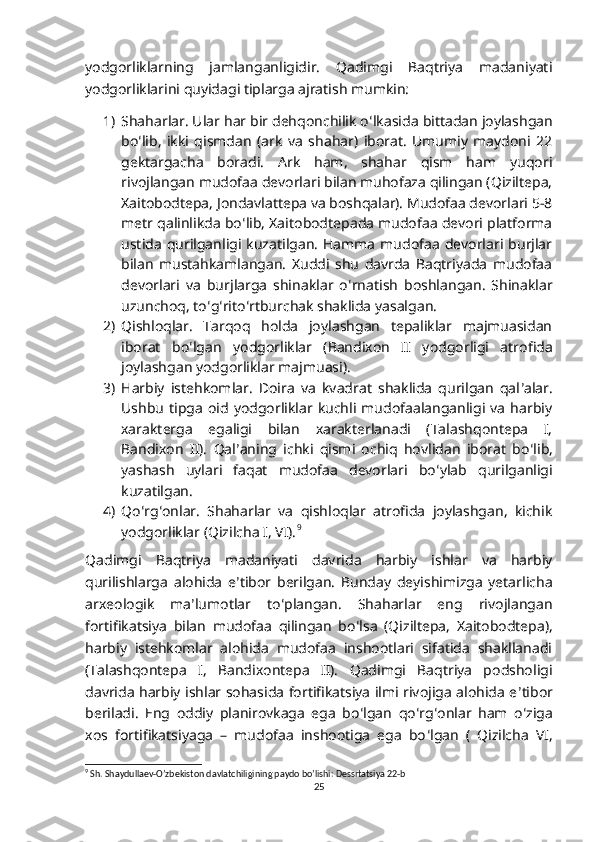 yodgorliklarning   jamlanganligidir.   Qadimgi   Baqtriya   madaniyati
yodgorliklarini quyidagi tiplarga ajratish mumkin:
1) Shaharlar. Ular har bir dehqonchilik o ʻ lkasida bittadan joylashgan
bo ʻ lib,   ikki   qismdan   (ark   va   shahar)   iborat.   Umumiy   maydoni   22
gektargacha   boradi.   Ark   ham,   shahar   qism   ham   yuqori
rivojlangan mudofaa devorlari bilan muhofaza qilingan (Qiziltepa,
Xaitobodtepa, Jondavlattepa va boshqalar). Mudofaa devorlari 5-8
metr qalinlikda bo ʻ lib, Xaitobodtepada mudofaa devori platforma
ustida  qurilganligi  kuzatilgan.   Hamma   mudofaa   devorlari  burjlar
bilan   mustahkamlangan.   Xuddi   shu   davrda   Baqtriyada   mudofaa
devorlari   va   burjlarga   shinaklar   o ʻ rnatish   boshlangan.   Shinaklar
uzunchoq, to ʻ g ʻ rito ʻ rtburchak shaklida yasalgan.
2) Qishloqlar.   Tarqoq   holda   joylashgan   tepaliklar   majmuasidan
iborat   bo ʻ lgan   yodgorliklar   (Bandixon   II   yodgorligi   atrofida
joylashgan yodgorliklar majmuasi).
3) Harbiy   istehkomlar.   Doira   va   kvadrat   shaklida   qurilgan   qal ʼ alar.
Ushbu   tipga   oid   yodgorliklar  kuchli   mudofaalanganligi   va   harbiy
xarakterga   egaligi   bilan   xarakterlanadi   (Talashqontepa   I,
Bandixon   II).   Qal ʼ aning   ichki   qismi   ochiq   hovlidan   iborat   bo ʻ lib,
yashash   uylari   faqat   mudofaa   devorlari   bo ʻ ylab   qurilganligi
kuzatilgan.
4) Qo ʻ rg ʻ onlar.   Shaharlar   va   qishloqlar   atrofida   joylashgan,   kichik
yodgorliklar (Qizilcha I, VI). 9
 
Qadimgi   Baqtriya   madaniyati   davrida   harbiy   ishlar   va   harbiy
qurilishlarga   alohida   e ʼ tibor   berilgan.   Bunday   deyishimizga   yetarlicha
arxeologik   ma ʼ lumotlar   to ʻ plangan.   Shaharlar   eng   rivojlangan
fortifikatsiya   bilan   mudofaa   qilingan   bo ʻ lsa   (Qiziltepa,   Xaitobodtepa),
harbiy   istehkomlar   alohida   mudofaa   inshootlari   sifatida   shakllanadi
(Talashqontepa   I,   Bandixontepa   II).   Qadimgi   Baqtriya   podsholigi
davrida harbiy ishlar sohasida fortifikatsiya ilmi rivojiga alohida e ʼ tibor
beriladi.   Eng   oddiy   planirovkaga   ega   bo ʻ lgan   qo ʻ rg ʻ onlar   ham   o ʻ ziga
xos   fortifikatsiyaga   –   mudofaa   inshootiga   ega   bo ʻ lgan   (   Qizilcha   VI,
9
 Sh. Shaydullaev-O’zbekiston davlatchiligining paydo bo’lishi: Dessrtatsiya 22-b
25 