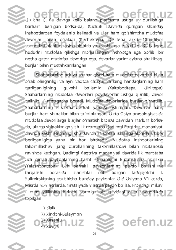 Qizilcha   I).   Bu   davrga   kelib   baland   platforma   ustiga   uy   qurilishiga
barham   berilgan   bo ʻ lsa-da,   Kuchuk   Idavrida   qurilgan   shunday
inshootlardan   foydalanib   kelinadi   va   ular   ham   qo ʻ shimcha   mudofaa
devorlari   bilan   o ʻ raladi   (Kuchuktepa,   Qiziltepa   arki).   Oltindilyor
yodgorligi   planirovkasiga   alohida   yondashishga   to ʻ g ʻ ri   keladi.   U   keng
hududni   mudofaa   qilishga   mo ʻ ljallangan   inshootga   ega   bo ʻ lib,   bir
necha   qator   mudofaa   devoriga   ega,   devorlar   yarim   aylana   shaklidagi
burjlar bilan mustahkamlangan.
Shaharlarning  ark   va   shahar  qismi   ham  mudofaa   devorlari   bilan
o ʻ rab   olinganligi   va   ayni   vaqtda   chuqur   va   keng   handaqlarning   ham
qazilganligining   guvohi   bo ʻ lamiz   (Xaitobodtepa,   Qiziltepa).
Shaharlarning   mudofaa   devorlari   poydevorlar   ustiga   qurilib,   devor
qalinligi   5   metrgacha   boradi.   Mudofaa   devorlariga   burjlar   o ʻ rnatilib,
Shaharlarning   mudofaa   qudrati   yanada   oshirilgan.   Devorlar   ham,
burjlar   ham   shinaklar   bilan   ta ʼ minlangan.   O ʻ rta   Osiyo   arxeologiyasida
mudofaa devorilarga burjlar o ʻ rnatish bronza davridan ma ʼ lum bo ʻ lsa-
da, ularga shinaklar qo ʻ yish ilk marotaba Qadimgi Baqtriya madaniyati
davrida   kashf   etilganligi  shu   davrda   mudofaa   ishlariga   alohida   e ʼ tibor
berilganligiga   yana   bir   bor   ishoradir.   Mudofaa   inshootlarining
takomillashuvi   jang   qurollarining   takomillashuvi   bilan   mutanosib
ravishda   kechgan.   Qadimgi   Baqtriya   madaniyati   davrida   ilk   marotaba
uch   qirrali   paykonlarning   kashf   etilganligini   kuzatishimiz   mumkin
(Talashqontepa).   Uch   parrakli   paykonlarning   paydo   bo ʻ lishi   va
tarqalishi   borasida   izlanishlar   olib   borgan   tadqiqotchi   T.
Sulimirskiyning   yozishicha   bunday   paykonlar   Old   Osiyoda   VII   asrda,
Misrda VI-V asrlarda, Gretsiyada V asrda paydo bo ʻ lsa, Erondagi mil.av.
I   ming   yillikning   birinchi   yarmiga   oid   quyidagi   8   ta   yodgorlikda
topilgan: 
1) Sialk
2) Zindoni-Sulaymon
3) Xasanlu
4) Zeviye
26 