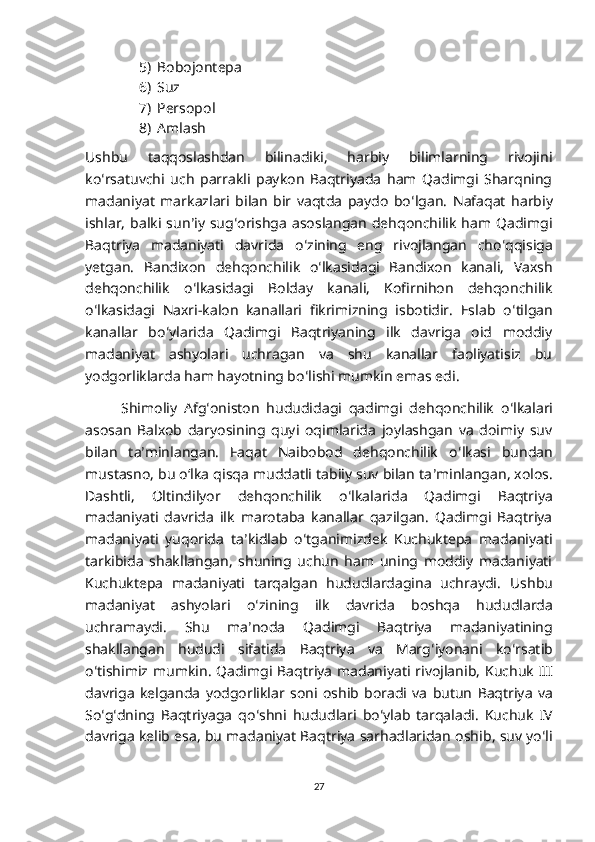 5) Bobojontepa
6) Suz
7) Persopol
8) Amlash
Ushbu   taqqoslashdan   bilinadiki,   harbiy   bilimlarning   rivojini
ko ʻ rsatuvchi   uch   parrakli   paykon   Baqtriyada   ham   Qadimgi   Sharqning
madaniyat   markazlari   bilan   bir   vaqtda   paydo   bo ʻ lgan.   Nafaqat   harbiy
ishlar,   balki  sun ʼ iy  sug ʻ orishga  asoslangan   dehqonchilik   ham  Qadimgi
Baqtriya   madaniyati   davrida   o ʻ zining   eng   rivojlangan   cho ʻ qqisiga
yetgan.   Bandixon   dehqonchilik   o ʻ lkasidagi   Bandixon   kanali,   Vaxsh
dehqonchilik   o ʻ lkasidagi   Bolday   kanali,   Kofirnihon   dehqonchilik
o ʻ lkasidagi   Naxri-kalon   kanallari   fikrimizning   isbotidir.   Eslab   o ʻ tilgan
kanallar   bo ʻ ylarida   Qadimgi   Baqtriyaning   ilk   davriga   oid   moddiy
madaniyat   ashyolari   uchragan   va   shu   kanallar   faoliyatisiz   bu
yodgorliklarda ham hayotning bo ʻ lishi mumkin emas edi.
Shimoliy   Afg ʻ oniston   hududidagi   qadimgi   dehqonchilik   o ʻ lkalari
asosan   Balxob   daryosining   quyi   oqimlarida   joylashgan   va   doimiy   suv
bilan   ta ʼ minlangan.   Faqat   Naibobod   dehqonchilik   o ʻ lkasi   bundan
mustasno, bu oʻlka qisqa muddatli tabiiy suv bilan ta ʼ minlangan, xolos.
Dashtli,   Oltindilyor   dehqonchilik   o ʻ lkalarida   Qadimgi   Baqtriya
madaniyati   davrida   ilk   marotaba   kanallar   qazilgan.   Qadimgi   Baqtriya
madaniyati   yuqorida   ta ʼ kidlab   o ʻ tganimizdek   Kuchuktepa   madaniyati
tarkibida   shakllangan,   shuning   uchun   ham   uning   moddiy   madaniyati
Kuchuktepa   madaniyati   tarqalgan   hududlardagina   uchraydi.   Ushbu
madaniyat   ashyolari   o ʻ zining   ilk   davrida   boshqa   hududlarda
uchramaydi .   Shu   ma ʼ noda   Qadimgi   Baqtriya   madaniyatining
shakllangan   hududi   sifatida   Baqtriya   va   Marg ʻ iyonani   ko ʻ rsatib
o ʻ tishimiz   mumkin .   Qadimgi   Baqtriya   madaniyati   rivojlanib ,   Kuchuk   III
davriga   kelganda   yodgorliklar   soni   oshib   boradi   va   butun   Baqtriya   va
So ʻ g ʻ dning   Baqtriyaga   qo ʻ shni   hududlari   bo ʻ ylab   tarqaladi .   Kuchuk   IV
davriga   kelib   esa ,  bu   madaniyat   Baqtriya   sarhadlaridan   oshib ,  suv   yo ʻ li
27 