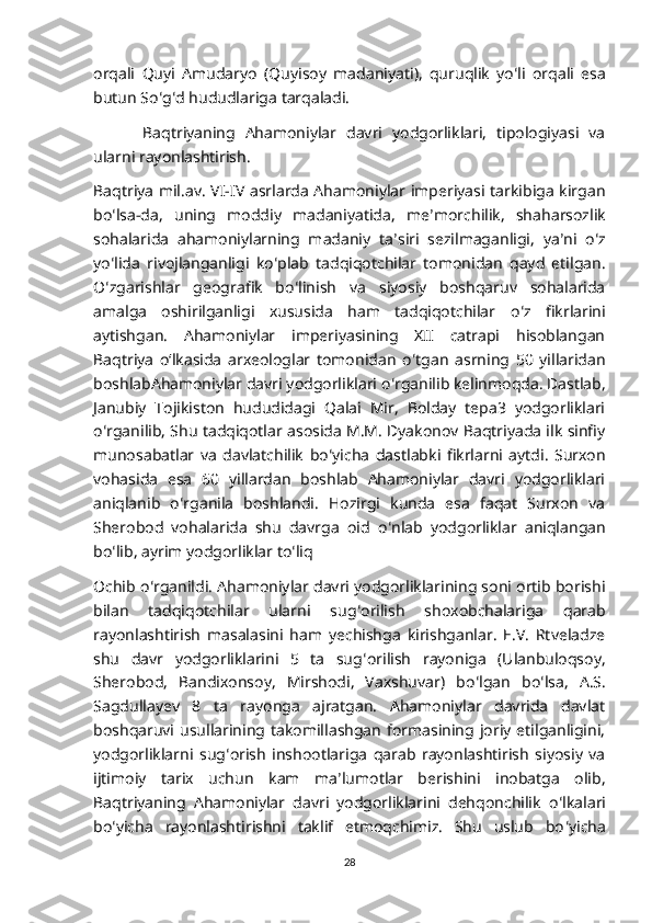 orqali   Quyi   Amudaryo   ( Quyisoy   madaniyati ),   quruqlik   yo ʻ li   orqali   esa
butun   So ʻ g ʻ d   hududlariga   tarqaladi .
  Baqtriyaning   Ahamoniylar   davri   yodgorliklari,   tipologiyasi   va
ularni rayonlashtirish.
Baqtriya mil.av. VI-IV asrlarda Ahamoniylar imperiyasi tarkibiga kirgan
bo ʻ lsa-da,   uning   moddiy   madaniyatida,   me ʼ morchilik,   shaharsozlik
sohalarida   ahamoniylarning   madaniy   ta ʼ siri   sezilmaganligi,   ya ʼ ni   o ʻ z
yo ʻ lida   rivojlanganligi   ko ʻ plab   tadqiqotchilar   tomonidan   qayd   etilgan.
O ʻ zgarishlar   geografik   bo ʻ linish   va   siyosiy   boshqaruv   sohalarida
amalga   oshirilganligi   xususida   ham   tadqiqotchilar   o ʻ z   fikrlarini
aytishgan.   Ahamoniylar   imperiyasining   XII   catrapi   hisoblangan
Baqtriya   oʻlkasida   arxeologlar   tomonidan   o ʻ tgan   asrning   50   yillaridan
boshlabAhamoniylar davri yodgorliklari o ʻ rganilib kelinmoqda. Dastlab,
Janubiy   Tojikiston   hududidagi   Qalai   Mir,   Bolday   tepa3   yodgorliklari
o ʻ rganilib, Shu tadqiqotlar asosida M.M. Dyakonov Baqtriyada ilk sinfiy
munosabatlar   va   davlatchilik   bo ʻ yicha   dastlabki   fikrlarni   aytdi.   Surxon
vohasida   esa   60   yillardan   boshlab   Ahamoniylar   davri   yodgorliklari
aniqlanib   o ʻ rganila   boshlandi.   Hozirgi   kunda   esa   faqat   Surxon   va
Sherobod   vohalarida   shu   davrga   oid   o ʻ nlab   yodgorliklar   aniqlangan
bo ʻ lib, ayrim yodgorliklar to ʻ liq
Ochib o ʻ rganildi. Ahamoniylar davri yodgorliklarining soni ortib borishi
bilan   tadqiqotchilar   ularni   sug ʻ orilish   shoxobchalariga   qarab
rayonlashtirish   masalasini   ham   yechishga   kirishganlar.   E.V.   Rtveladze
shu   davr   yodgorliklarini   5   ta   sug ʻ orilish   rayoniga   (Ulanbuloqsoy,
Sherobod,   Bandixonsoy,   Mirshodi,   Vaxshuvar)   bo ʻ lgan   bo ʻ lsa,   A.S.
Sagdullayev   8   ta   rayonga   ajratgan.   Ahamoniylar   davrida   davlat
boshqaruvi  usullarining  takomillashgan   formasining  joriy   etilganligini,
yodgorliklarni   sug ʻ orish   inshootlariga   qarab   rayonlashtirish   siyosiy   va
ijtimoiy   tarix   uchun   kam   ma ʼ lumotlar   berishini   inobatga   olib,
Baqtriyaning   Ahamoniylar   davri   yodgorliklarini   dehqonchilik   o ʻ lkalari
bo ʻ yicha   rayonlashtirishni   taklif   etmoqchimiz.   Shu   uslub   bo ʻ yicha
28 