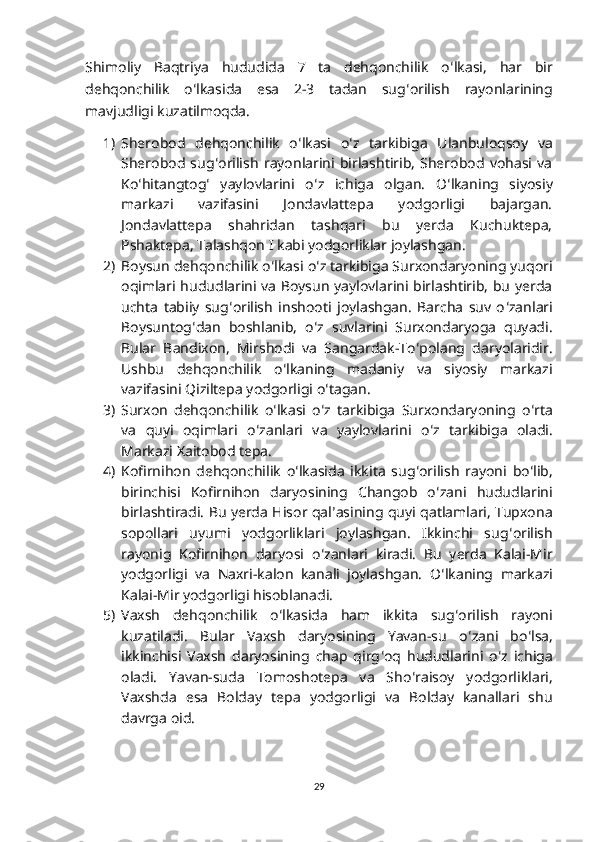 Shimoliy   Baqtriya   hududida   7   ta   dehqonchilik   o ʻ lkasi,   har   bir
dehqonchilik   o ʻ lkasida   esa   2-3   tadan   sug ʻ orilish   rayonlarining
mavjudligi kuzatilmoqda.
1) Sherobod   dehqonchilik   o ʻ lkasi   o ʻ z   tarkibiga   Ulanbuloqsoy   va
Sherobod   sug ʻ orilish   rayonlarini   birlashtirib,   Sherobod   vohasi   va
Ko ʻ hitangtog ʻ   yaylovlarini   o ʻ z   ichiga   olgan.   O ʻ lkaning   siyosiy
markazi   vazifasini   Jondavlattepa   yodgorligi   bajargan.
Jondavlattepa   shahridan   tashqari   bu   yerda   Kuchuktepa,
Pshaktepa, Talashqon I kabi yodgorliklar joylashgan.
2) Boysun dehqonchilik o ʻ lkasi o ʻ z tarkibiga Surxondaryoning yuqori
oqimlari hududlarini va Boysun yaylovlarini birlashtirib, bu yerda
uchta   tabiiy   sug ʻ orilish   inshooti   joylashgan.   Barcha   suv   o ʻ zanlari
Boysuntog ʻ dan   boshlanib,   o ʻ z   suvlarini   Surxondaryoga   quyadi.
Bular   Bandixon,   Mirshodi   va   Sangardak-To ʻ polang   daryolaridir.
Ushbu   dehqonchilik   o ʻ lkaning   madaniy   va   siyosiy   markazi
vazifasini Qiziltepa yodgorligi o ʻ tagan.
3) Surxon   dehqonchilik   o ʻ lkasi   o ʻ z   tarkibiga   Surxondaryoning   o ʻ rta
va   quyi   oqimlari   o ʻ zanlari   va   yaylovlarini   o ʻ z   tarkibiga   oladi.
Markazi Xaitobod tepa. 
4) Kofirnihon   dehqonchilik   o ʻ lkasida   ikkita   sug ʻ orilish   rayoni   bo ʻ lib,
birinchisi   Kofirnihon   daryosining   Changob   o ʻ zani   hududlarini
birlashtiradi. Bu yerda Hisor qal ʼ asining quyi qatlamlari, Tupxona
sopollari   uyumi   yodgorliklari   joylashgan.   Ikkinchi   sug ʻ orilish
rayonig   Kofirnihon   daryosi   o ʻ zanlari   kiradi.   Bu   yerda   Kalai-Mir
yodgorligi   va   Naxri-kalon   kanali   joylashgan.   O ʻ lkaning   markazi
Kalai-Mir yodgorligi hisoblanadi. 
5) Vaxsh   dehqonchilik   o ʻ lkasida   ham   ikkita   sug ʻ orilish   rayoni
kuzatiladi.   Bular   Vaxsh   daryosining   Yavan-su   o ʻ zani   bo ʻ lsa,
ikkinchisi   Vaxsh   daryosining   chap   qirg ʻ oq   hududlarini   o ʻ z   ichiga
oladi.   Yavan-suda   Tomoshotepa   va   Sho ʻ raisoy   yodgorliklari,
Vaxshda   esa   Bolday   tepa   yodgorligi   va   Bolday   kanallari   shu
davrga oid. 
29 