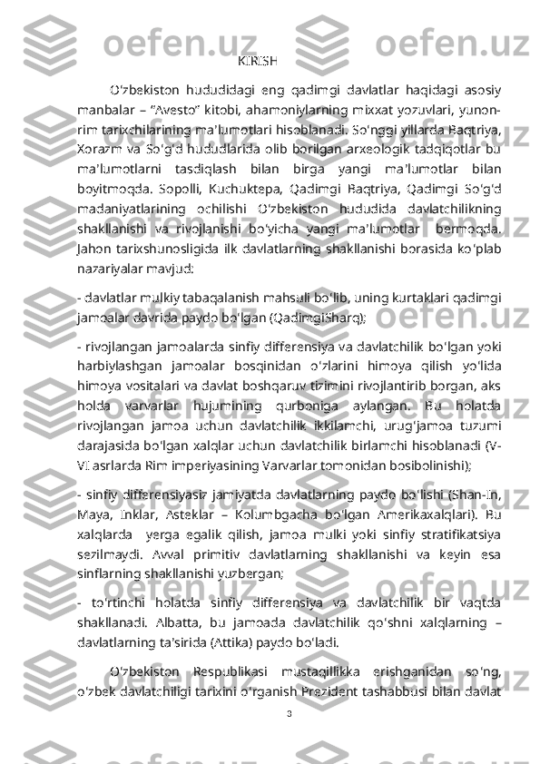 KIRISH
O ʻ zbekiston   hududidagi   eng   qadimgi   davlatlar   haqidagi   asosiy
manbalar   –   “Avesto”   kitobi,   ahamoniylarning   mixxat   yozuvlari,   yunon-
rim tarixchilarining ma ʼ lumotlari hisoblanadi. So ʻ nggi yillarda Baqtriya,
Xorazm   va   So ʻ g ʻ d   hududlarida   olib   borilgan   arxeologik   tadqiqotlar   bu
ma ʼ lumotlarni   tasdiqlash   bilan   birga   yangi   ma ʼ lumotlar   bilan
boyitmoqda.   Sopolli,   Kuchuktepa,   Qadimgi   Baqtriya,   Qadimgi   So ʻ g ʻ d
madaniyatlarining   ochilishi   O ʻ zbekiston   hududida   davlatchilikning
shakllanishi   va   rivojlanishi   bo ʻ yicha   yangi   ma ʼ lumotlar     bermoqda.
Jahon   tarixshunosligida   ilk   davlatlarning   shakllanishi   borasida   ko ʻ plab
nazariyalar mavjud:
- davlatlar mulkiy tabaqalanish mahsuli bo ʻ lib, uning kurtaklari qadimgi
jamoalar davrida paydo bo ʻ lgan (QadimgiSharq);
- rivojlangan jamoalarda sinfiy differensiya va davlatchilik bo ʻ lgan yoki
harbiylashgan   jamoalar   bosqinidan   o ʻ zlarini   himoya   qilish   yo ʻ lida
himoya vositalari va davlat boshqaruv tizimini rivojlantirib borgan, aks
holda   varvarlar   hujumining   qurboniga   aylangan.   Bu   holatda
rivojlangan   jamoa   uchun   davlatchilik   ikkilamchi,   urug ʻ jamoa   tuzumi
darajasida  bo ʻ lgan  xalqlar uchun   davlatchilik  birlamchi hisoblanadi  (V-
VI asrlarda Rim imperiyasining Varvarlar tomonidan bosibolinishi); 
-   sinfiy   differensiyasiz   jamiyatda   davlatlarning   paydo   bo ʻ lishi   (Shan-In,
Maya,   Inklar,   Asteklar   –   Kolumbgacha   bo ʻ lgan   Amerikaxalqlari).   Bu
xalqlarda     yerga   egalik   qilish,   jamoa   mulki   yoki   sinfiy   stratifikatsiya
sezilmaydi.   Avval   primitiv   davlatlarning   shakllanishi   va   keyin   esa
sinflarning shakllanishi yuzbergan; 
-   to ʻ rtinchi   holatda   sinfiy   differensiya   va   davlatchilik   bir   vaqtda
shakllanadi.   Albatta,   bu   jamoada   davlatchilik   qo ʻ shni   xalqlarning   –
davlatlarning ta ʼ sirida (Attika) paydo bo ʻ ladi.
O ʻ zbekiston   Respublikasi   mustaqillikka   erishganidan   so ʻ ng,
o ʻ zbek davlatchiligi tarixini o ʻ rganish Prezident tashabbusi bilan davlat
3 