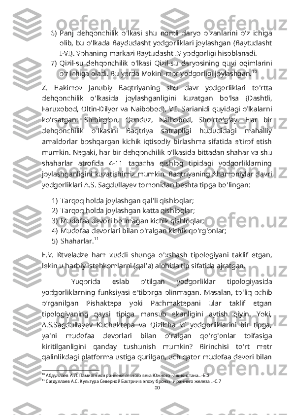 6) Panj   dehqonchilik   o ʻ lkasi   shu   nomli   daryo   o ʻ zanlarini   o ʻ z   ichiga
olib, bu o ʻ lkada Baydudasht yodgorliklari joylashgan (Baytudasht
I-VI).  Vohaning markazi Baytudasht IV yodgorligi hisoblanadi. 
7) Qizil-su   dehqonchilik   o ʻ lkasi   Qizil-su   daryosining   quyi   oqimlarini
oʻz ichiga oladi. Bu yerda Mokini-mor yodgorligi joylashgan. 10
 
Z.   Hakimov   Janubiy   Baqtriyaning   shu   davr   yodgorliklari   to ʻ rtta
dehqonchilik   o ʻ lkasida   joylashganligini   kuzatgan   bo ʻ lsa   (Dashtli,
Faruxobod,   Oltin-Dilyor   va   Naibobod),   V.I.  Sarianidi  quyidagi   oʻlkalarni
ko ʻ rsatgan:   Shibirg ʻ on,   Qunduz,   Naibobod,   Sho ʻ rto ʻ g ʻ ay.   Har   bir
dehqonchilik   o ʻ lkasini   Baqtriya   satrapligi   hududidagi   mahalliy
amaldorlar   boshqargan   kichik   iqtisodiy   birlashma   sifatida   eʼtirof   etish
mumkin. Negaki, har bir dehqonchilik o ʻ lkasida bittadan shahar va shu
shaharlar   atrofida   4-11   tagacha   qishloq   tipidagi   yodgorliklarning
joylashganligini kuzatishimiz mumkin. Baqtriyaning Ahamoniylar davri
yodgorliklari A.S. Sagdullayev tomonidan beshta tipga bo ʻ lingan: 
1) Tarqoq holda joylashgan qal ʼ li qishloqlar; 
2) Tarqoq holda joylashgan katta qishloqlar; 
3) Mudofaa devori bo ʻ lmagan kichik qishloqlar;
4) Mudofaa devorlari bilan o ʻ ralgan kichik qo ʻ rg ʻ onlar; 
5) Shaharlar. 11
 
E.V.   Rtveladze   ham   xuddi   shunga   o ʻ xshash   tipologiyani   taklif   etgan,
lekin u harbiy istehkomlarni (qal ʼ a) alohida tip sifatida ajratgan. 
  Y uqorida   eslab   o ʻ tilgan   yodgorliklar   tipologiyasida
yodgorliklarning   funksiyasi   e ʼ tiborga   olinmagan.   Masalan,   to ʻ liq   ochib
oʻrganilgan   Pishaktepa   yoki   Pachmaktepani   ular   taklif   etgan
tipologiyaning   qaysi   tipiga   mansub   ekanligini   aytish   qiyin.   Yoki,
A.S.Sagdullayev   Kuchuktepa   va   Qizilcha   VI   yodgorliklarini   bir   tipga,
ya ʼ ni   mudofaa   devorlari   bilan   o ʻ ralgan   qo ʻ rg ʻ onlar   toifasiga
kiritilganligini   qanday   tushunish   mumkin?   Birinchisi   to ʻ rt   metr
qalinlikdagi platforma ustiga qurilgan, uch qator mudofaa devori bilan
10
 Абдуллаев А.Л. Памиятники раннежелезного века Южного Тажикистана…-Б.3
11
 Сагдуллаев А.С. Культура Северной Бактрии в эпоху бронзы и раннего железа ..-С.7
30 