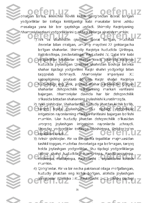 o ʻ ralgan   bo ʻ lsa,   ikkinchisi   hovlili   kichik   qo ʻ rg ʻ ondan   iborat   bo ʻ lgan
yodgorliklar   bir   toifaga   kiritilganligi   kabi   masalalar   bizni   ushbu
masalaga   yana   bir   bor   qaytishga   undadi.   Shimoliy   Baqtriyaning
Ahamoniylar davri yodgorliklarini quyidagi tiplarga ajratish mumkin:
1) Ark   va   shahriston   qismdan   iborat   bo ʻ lgan,   mudofaa
devorlar   bilan   oʻralgan,   umumiy   maydoni   22   gektargacha
bo ʻ lgan   shaharlar.   Shimoliy   Baqtriya   hududida   Qiziltepa,
Xaitobodtepa,   Jondavlattepa,   Baytudasht   IV,   Qalai   Mir   kabi
yodgorliklar   shaharlar   toifasiga   kiradi.   Shimoliy   Baqtriya
hududida   joylashgan   Qiziltepa   shahridan   boshqa   bironta
shahar   tipidagi   yodgorlikni   Baqtr   shahri   yodgorligi   bilan
taqqoslab   bo ʻ lmaydi.   Ahamoniylar   imperiyasi   XII
satrapligining   poytaxti   bo ʻ lgan   Baqtr   shahri   Baqtriya
hududidagi   eng   yirik,   poytaxt   shahar   xarobasidir.   Qolgan
shaharlar   dehqonchilik   oʻlkalarining   markazi   vazifasini
bajargan.   Ahamoniylar   davrida   har   bir   dehqonchilik
o ʻ lkasida bittadan shaharning joylashishi kuzatilmoqda.
2) Arkli qishloqlar. Shaharlardan hududiy jihatdan kichik bo ʻ lib,
tarqoq   holda   joylashgan.   Shu   tipdagi   yodgorliklar
irrigatsion  rayonlarning markazi vazifasini  bajargan  bo ʻ lishi
mumkin.   Ular   hududiy   jihatdan   dehqonchilik   o ʻ lkasidan
uzoqroq   joylashgan   irrigatsion   rayonlarda   uchraydi.
Shunday   yodgorliklar   toifasiga   Obishirtepa,   Dobilqo ʻ rg ʻ on
tepaliklari kiradi. 
3) Arksiz   qishloqlar.   Bir   va   bir   necha   tepaliklar   majmuasidan
tashkil topgan, mudofaa devorlariga ega bo ʻ lmagan, tarqoq
holda   joylashgan   yodgorliklar.   Shu   tipdagi   yodgorliklarga
Termiz   shahri   hududidagi   Nomsiztepa,   Bandixonsoytepa,
Bobirtepa,   Boldaytepa,   Baytudasht   I   tepaliklarini   kiritish
mumkin. 
4) Qo ʻ rg ʻ onlar. Bir va bir necha patriarxal oilaga mo ʻ ljallangan,
hududiy   jihatdan   eng   kichik   bo ʻ lgan,   alohida   joylashgan
qo ʻ rg ʻ onlar   (Qizilcha   I-XI,   Baytudasht   II-III).   Ushbu   tipdagi
31 