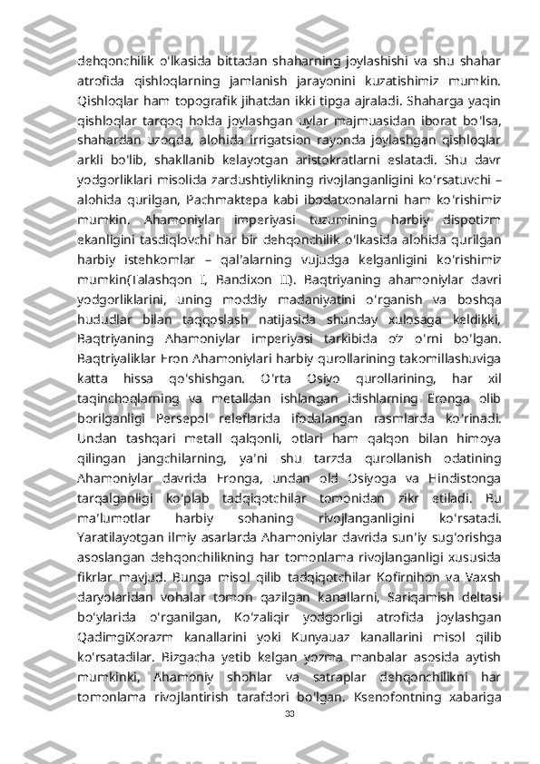 dehqonchilik   o ʻ lkasida   bittadan   shaharning   joylashishi   va   shu   shahar
atrofida   qishloqlarning   jamlanish   jarayonini   kuzatishimiz   mumkin.
Qishloqlar ham  topografik   jihatdan   ikki  tipga  ajraladi.  Shaharga   yaqin
qishloqlar   tarqoq   holda   joylashgan   uylar   majmuasidan   iborat   bo ʻ lsa,
shahardan   uzoqda,   alohida   irrigatsion   rayonda   joylashgan   qishloqlar
arkli   bo ʻ lib,   shakllanib   kelayotgan   aristokratlarni   eslatadi.   Shu   davr
yodgorliklari misolida zardushtiylikning rivojlanganligini ko ʻ rsatuvchi –
alohida   qurilgan,   Pachmaktepa   kabi   ibodatxonalarni   ham   ko ʻ rishimiz
mumkin.   Ahamoniylar   imperiyasi   tuzumining   harbiy   dispotizm
ekanligini   tasdiqlovchi   har   bir   dehqonchilik   o ʻ lkasida   alohida   qurilgan
harbiy   istehkomlar   –   qal ʼ alarning   vujudga   kelganligini   ko ʻ rishimiz
mumkin(Talashqon   I,   Bandixon   II).   Baqtriyaning   ahamoniylar   davri
yodgorliklarini,   uning   moddiy   madaniyatini   o ʻ rganish   va   boshqa
hududlar   bilan   taqqoslash   natijasida   shunday   xulosaga   keldikki,
Baqtriyaning   Ahamoniylar   imperiyasi   tarkibida   oʻz   o ʻ rni   bo ʻ lgan.
Baqtriyaliklar Eron Ahamoniylari harbiy qurollarining takomillashuviga
katta   hissa   qo ʻ shishgan.   O ʻ rta   Osiyo   qurollarining,   har   xil
taqinchoqlarning   va   metalldan   ishlangan   idishlarning   Eronga   olib
borilganligi   Persepol   releflarida   ifodalangan   rasmlarda   ko ʻ rinadi.
Undan   tashqari   metall   qalqonli,   otlari   ham   qalqon   bilan   himoya
qilingan   jangchilarning,   ya ʼ ni   shu   tarzda   qurollanish   odatining
Ahamoniylar   davrida   Eronga,   undan   old   Osiyoga   va   Hindistonga
tarqalganligi   ko ʻ plab   tadqiqotchilar   tomonidan   zikr   etiladi.   Bu
ma ʼ lumotlar   harbiy   sohaning   rivojlanganligini   ko ʻ rsatadi.
Yaratilayotgan   ilmiy   asarlarda  Ahamoniylar  davrida   sun ʼ iy   sug ʻ orishga
asoslangan   dehqonchilikning   har   tomonlama   rivojlanganligi   xususida
fikrlar   mavjud.   Bunga   misol   qilib   tadqiqotchilar   Kofirnihon   va   Vaxsh
daryolaridan   vohalar   tomon   qazilgan   kanallarni,   Sariqamish   deltasi
bo ʻ ylarida   o ʻ rganilgan,   Ko ʻ zaliqir   yodgorligi   atrofida   joylashgan
QadimgiXorazm   kanallarini   yoki   Kunyauaz   kanallarini   misol   qilib
ko ʻ rsatadilar.   Bizgacha   yetib   kelgan   yozma   manbalar   asosida   aytish
mumkinki,   Ahamoniy   shohlar   va   satraplar   dehqonchilikni   har
tomonlama   rivojlantirish   tarafdori   bo ʻ lgan.   Ksenofontning   xabariga
33 