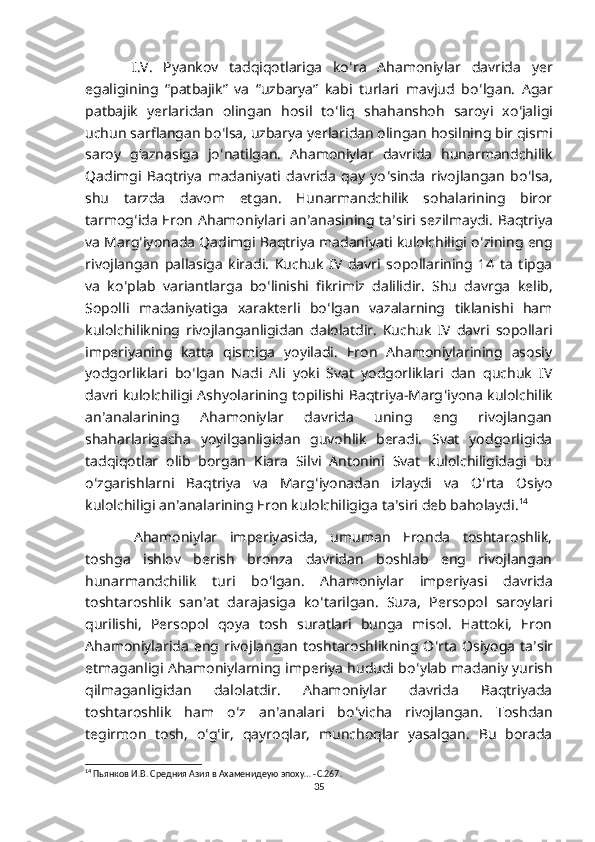   I.V.   Pyankov   tadqiqotlariga   ko ʻ ra   Ahamoniylar   davrida   yer
egaligining   “patbajik”   va   “uzbarya”   kabi   turlari   mavjud   bo ʻ lgan.   Agar
patbajik   yerlaridan   olingan   hosil   to ʻ liq   shahanshoh   saroyi   xo ʻ jaligi
uchun sarflangan bo ʻ lsa, uzbarya yerlaridan olingan hosilning bir qismi
saroy   gʻaznasiga   jo ʻ natilgan.   Ahamoniylar   davrida   hunarmandchilik
Qadimgi   Baqtriya   madaniyati   davrida   qay   yo ʻ sinda   rivojlangan   bo ʻ lsa,
shu   tarzda   davom   etgan.   Hunarmandchilik   sohalarining   biror
tarmog ʻ ida  Eron Ahamoniylari an ʼ anasining ta ʼ siri sezilmaydi. Baqtriya
va Marg ʻ iyonada Qadimgi Baqtriya madaniyati kulolchiligi o ʻ zining eng
rivojlangan   pallasiga   kiradi.   Kuchuk   IV   davri   sopollarining   14   ta   tipga
va   ko ʻ plab   variantlarga   bo ʻ linishi   fikrimiz   dalilidir.   Shu   davrga   kelib,
Sopolli   madaniyatiga   xarakterli   bo ʻ lgan   vazalarning   tiklanishi   ham
kulolchilikning   rivojlanganligidan   dalolatdir.   Kuchuk   IV   davri   sopollari
imperiyaning   katta   qismiga   yoyiladi.   Eron   Ahamoniylarining   asosiy
yodgorliklari   bo ʻ lgan   Nadi   Ali   yoki   Svat   yodgorliklari   dan   quchuk   IV
davri kulolchiligi Ashyolarining topilishi Baqtriya-Marg ʻ iyona kulolchilik
an ʼ analarining   Ahamoniylar   davrida   uning   eng   rivojlangan
shaharlarigacha   yoyilganligidan   guvohlik   beradi.   Svat   yodgorligida
tadqiqotlar   olib   borgan   Kiara   Silvi   Antonini   Svat   kulolchiligidagi   bu
o ʻ zgarishlarni   Baqtriya   va   Marg ʻ iyonadan   izlaydi   va   O ʻ rta   Osiyo
kulolchiligi an ʼ analarining Eron kulolchiligiga ta ʼ siri deb baholaydi. 14
  Ahamoniylar   imperiyasida,   umuman   Eronda   toshtaroshlik,
toshga   ishlov   berish   bronza   davridan   boshlab   eng   rivojlangan
hunarmandchilik   turi   bo ʻ lgan.   Ahamoniylar   imperiyasi   davrida
toshtaroshlik   san ʼ at   darajasiga   ko ʻ tarilgan.   Suza,   Persopol   saroylari
qurilishi,   Persopol   qoya   tosh   suratlari   bunga   misol.   Hattoki,   Eron
Ahamoniylarida   eng  rivojlangan   toshtaroshlikning  O ʻ rta   Osiyoga   ta ʼ sir
etmaganligi Ahamoniylarning imperiya hududi bo ʻ ylab madaniy yurish
qilmaganligidan   dalolatdir.   Ahamoniylar   davrida   Baqtriyada
toshtaroshlik   ham   o ʻ z   an ʼ analari   bo ʻ yicha   rivojlangan.   Toshdan
tegirmon   tosh,   o ʻ g ʻ ir,   qayroqlar,   munchoqlar   yasalgan.   Bu   borada
14
 Пьянков И.В. Средния Азия в Ахаменидеую эпоху… -С.267.
35 