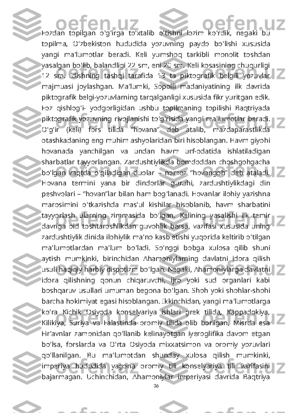 Fozdan   topilgan   o ʻ g ʻ irga   to ʻ xtalib   o ʻ tishni   lozim   ko ʻ rdik,   negaki   bu
topilma,   O ʻ zbekiston   hududida   yozuvning   paydo   bo ʻ lishi   xususida
yangi   ma ʼ lumotlar   beradi.   Keli   yumshoq   tarkibli   monolit   toshdan
yasalgan bo ʻ lib, balandligi 22 sm, eni 20 sm. Keli kosasining chuqurligi
12   sm.   Idishning   tashqi   tarafida   13   ta   piktografik   belgili   yozuvlar
majmuasi   joylashgan.   Ma ʼ lumki,   Sopolli   madaniyatining   ilk   davrida
piktografik belgi-yozuvlarning tarqalganligi xususida fikr yuritgan edik.
Foz   qishlog ʻ i-   yodgorligidan   ushbu   topilmaning   topilishi   Baqtriyada
piktografik  yozuvning  rivojlanishi to ʻ g ʻ risida  yangi  ma ʼ lumotlar  beradi.
O ʻ g ʻ ir   (keli)   fors   tilida   “hovana”   deb   atalib,   mazdaparastlikda
otashkadaning eng muhim ashyolaridan biri hisoblangan. Havm giyohi
hovanada   yanchilgan   va   undan   havm   urf-odatida   ishlatiladigan
sharbatlar   tayyorlangan.   Zardushtiylikda   bomdoddan   choshgohgacha
bo ʻ lgan   vaqtda   o ʻ qiladigan   duolar   –   nomoz   “hovangoh”   deb   ataladi.
Hovana   termini   yana   bir   dindorlar   guruhi,   zardushtiylikdagi   din
peshvolari – “hovan”lar bilan ham bog ʻ lanadi. Hovanlar ilohiy yazishna
marosimini   o ʻ tkazishda   mas ʼ ul   kishilar   hisoblanib,   havm   sharbatini
tayyorlash   ularning   zimmasida   bo ʻ lgan.   Kelining   yasalishi   ilk   temir
davriga   oid   toshtaroshlikdan   guvohlik   bersa,   vazifasi   xususida   uning
zardushtiylik dinida ilohiylik ma ʼ no kasb etishi yuqorida keltirib o ʻ tilgan
ma ʼ lumotlardan   ma ʼ lum   bo ʻ ladi.   So ʻ nggi   bobga   xulosa   qilib   shuni
aytish   mumkinki,   birinchidan   Ahamoniylarning   davlatni   idora   qilish
usuli haqiqiy harbiy dispotizm bo ʻ lgan. Negaki, Ahamoniylarga davlatni
idora   qilishning   qonun   chiqaruvchi,   ijro   yoki   sud   organlari   kabi
boshqaruv  usullari  umuman   begona  bo ʻ lgan.   Shoh   yoki shohlar-shohi
barcha hokimiyat egasi hisoblangan. Ikkinchidan, yangi ma ʼ lumotlarga
ko ʻ ra   Kichik   Osiyoda   konselyariya   ishlari   grek   tilida,   Kappadokiya,
Kilikiya,   Suriya   va   Falastinda   oromiy   tilida   olib   borilgan,   Misrda   esa
Fir ʼ avnlar   zamonidan   qo ʻ llanib   kelinayotgan   iyeroglifika   davom   etgan
bo ʻ lsa,   forslarda   va   O ʻ rta   Osiyoda   mixxatsimon   va   oromiy   yozuvlari
qo ʻ llanilgan.   Bu   ma ʼ lumotdan   shunday   xulosa   qilish   mumkinki,
imperiya   hududida   yagona   oromiy   tili   konselyariya   tili   vazifasini
bajarmagan.   Uchinchidan,   Ahamoniylar   imperiyasi   davrida   Baqtriya
36 