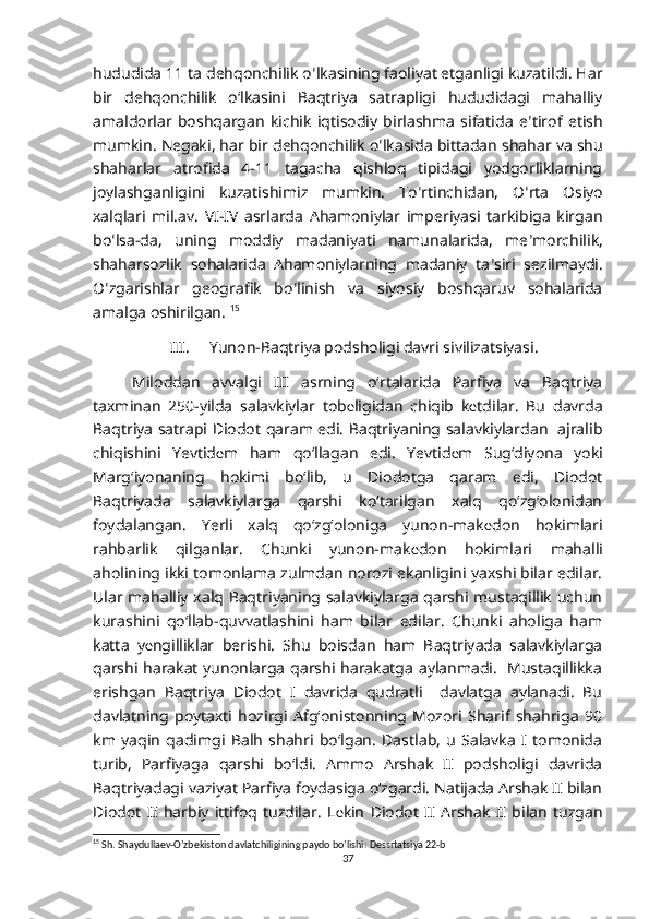 hududida 11 ta dehqonchilik o ʻ lkasining faoliyat etganligi kuzatildi. Har
bir   dehqonchilik   oʻlkasini   Baqtriya   satrapligi   hududidagi   mahalliy
amaldorlar   boshqargan   kichik   iqtisodiy   birlashma   sifatida   e ʼ tirof   etish
mumkin. Negaki, har bir dehqonchilik o ʻ lkasida bittadan shahar va shu
shaharlar   atrofida   4-11   tagacha   qishloq   tipidagi   yodgorliklarning
joylashganligini   kuzatishimiz   mumkin.   To ʻ rtinchidan,   O ʻ rta   Osiyo
xalqlari   mil.av.   VI-IV   asrlarda   Ahamoniylar   imperiyasi   tarkibiga   kirgan
bo ʻ lsa-da,   uning   moddiy   madaniyati   namunalarida,   me ʼ morchilik,
shaharsozlik   sohalarida   Ahamoniylarning   madaniy   ta ʼ siri   sezilmaydi.
O ʻ zgarishlar   geografik   bo ʻ linish   va   siyosiy   boshqaruv   sohalarida
amalga oshirilgan.  15
III. Yunon-Baqtriya podsholigi davri sivilizatsiyasi.
Miloddan   avvalgi   III   asrning   o‘rtalarida   Parfiya   va   Baqtriya
taxminan   250-yilda   salavkiylar   tob е ligidan   chiqib   k е tdilar.   Bu   davrda
Baqtriya satrapi Diodot qaram edi. Baqtriyaning salavkiylardan   ajralib
chiqishini   Yevtid е m   ham   qo‘llagan   edi.   Yevtid е m   Sug‘diyona   yoki
Marg‘iyonaning   hokimi   bo‘lib,   u   Diodotga   qaram   edi,   Diodot
Baqtriyada   salavkiylarga   qarshi   ko‘tarilgan   xalq   qo‘zg‘olonidan
foydalangan.   Yerli   xalq   qo‘zg‘oloniga   yunon-mak е don   hokimlari
rahbarlik   qilganlar.   Chunki   yunon-mak е don   hokimlari   mahalli
aholining ikki tomonlama zulmdan norozi ekanligini yaxshi bilar edilar.
Ular mahalliy xalq Baqtriyaning salavkiylarga qarshi mustaqillik uchun
kurashini   qo‘llab-quvvatlashini   ham   bilar   edilar.   Chunki   aholiga   ham
katta   y е ngilliklar   berishi.   Shu   boisdan   ham   Baqtriyada   salavkiylarga
qarshi harakat yunonlarga qarshi harakatga aylanmadi.   Mustaqillikka
erishgan   Baqtriya   Diodot   I   davrida   qudratli     davlatga   aylanadi.   Bu
davlatning   poytaxti   hozirgi   Afg‘onistonning   Mozori   Sharif   shahriga   90
km   yaqin   qadimgi   Balh   shahri   bo‘lgan.   Dastlab,   u   Salavka   I   tomonida
turib,   Parfiyaga   qarshi   bo‘ldi.   Ammo   Arshak   II   podsholigi   davrida
Baqtriyadagi vaziyat Parfiya foydasiga o‘zgardi. Natijada Arshak II bilan
Diodot   II   harbiy   ittifoq   tuzdilar.   L е kin   Diodot   II   Arshak   II   bilan   tuzgan
15
 Sh. Shaydullaev-O’zbekiston davlatchiligining paydo bo’lishi: Dessrtatsiya 22-b
37 