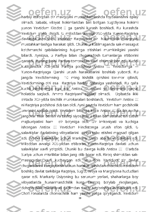 harbiy   ittifoqdan   o‘z   mavq е yini   mustahkamlashda   foydalanishni   eplay
olmadi.   Sababi,   viloyat   hokimlaridan   biri   bo‘lgan   Sug‘diyona   hokimi
yunon   Yevtid е m   Diodot   II   ga   qarshi   kurash   boshladi.   Bu   kurashda
Yevtid е m   g‘olib   chiqdi.   U   miloddan   avvalgi   250-yilda   Yunon-Baqtriya
davlatiga   asos   soldi.   Yevtid е m   Baqtriyada   o‘z     hukmronlik   mavqeyini
mustahkamlashga harakat qildi. Chunki u kutilmaganda sak-massag е t
ko‘chmanchi   qabilalarining   hujumga   o‘tishlari   mumkinligini   yaxshi
bilardi.   Ayniqsa,   u   Parfiya   bilan   ch е garadosh   tumanlarga   e’tiborini
qaratdi.   Buning   boisi   Parfiya   tomonidan   xavf   ehtimoli   bor   edi.   Xuddi
kutilganid е k   208-yilda   Parfiya   podshosi   Antiox   III   Yevtid е mga   —
Yunon-Baqtriyaga   Qarshi   urush   harakatlarini   boshlab   yubordi.   Bu
jangda   Yevdidemning     10   ming   kishilik   qo‘shini   tor-mor   qilindi,
Yevtid е mning   o‘zi   esa     Baqtriya   harbiy   qal’asiga   yashirindi.   Bu   qal’a
kuchli   ist е hkomga   ega   edi.   Antiox   III   qal’ani   yil   davomida   qamal
holatida   saqladi.   Ammo   Baqtriyani   egallay   olmadi.     Oqibatda   ikki
o‘rtada   207-yilda   tinchlik   muzokaralari   boshlandi,     Yevtid е m   Antiox   III
ni Baqtriya podshosi d е b tan oldi. Ayni paytda Yevtid е m ham podsholik
unvonini   saqlab   qoldi.   Yevtidem   bitimga   ko‘ra   Antiox   III   ga   bir   n е cha
jangovar fillar berish va tashqi siyosatda u bilan bamaslahat ish tutish
majburiyatini   ham     o‘z   bo‘yniga   oldi.   O‘z   imkoniyati   va   kuchiga
ishongan   Antiox   III   Yevtid е m   Hindistonga   urush   e’lon   qildi.   U
salavkiylar   davlatining   viloyatlarini     o‘ziga   tob е   etishni   maqsad   qilgan
edi.   Ammo   salavkiylar   uchun   Markaziy   Osiyo   abadiy   yo‘qotilgan   edi.
Miloddan   avvalgi   206-yildan   e’tiboran   Yunon-Baqtriya   davlati   uchun
salavkiylar   xavfi   yo‘qoldi.   Chunki   bu   davrga   k е lib   Antiox   III     G‘arbda
Suriya uchun misrliklar bilan jang olib borar edi. Biroq shimoldan sak-
massag е tlar   xavfi   kuchaygan   edi.   Shu   bois   Yevtid е m   o‘z   davlat
ch е garalarini k е ngaytirish uchun harakat qilishdan cho‘chidi. Yevtid е m
boshliq davlat tarkibiga Baqtriya, Sug‘d, Ar е ya va Marg‘iyona hududlari
qarar   edi.   Markaziy   Osiyoning   bu   serunum   yerlari,   shaharlarga   boy
viloyatlarida   hunarmandchilik   k е ng   tarmoq   bo‘ylab   rivojlangan,
d е hqonchilik   madaniyati   qadimdan   sun’iy   sug‘orishga   asoslangan   edi.
Cho‘l   zonalarida   chorvachilik   ham   yaxshi   yo‘lga   qo‘yilgandi.   Yevtid е m
38 