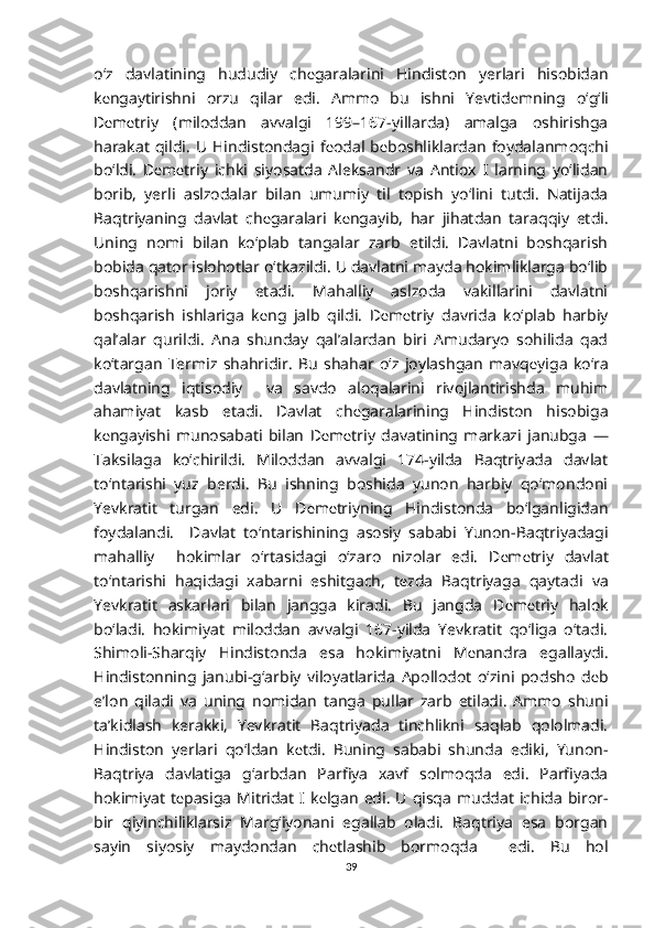 o‘z   davlatining   hududiy   ch е garalarini   Hindiston   yerlari   hisobidan
k е ngaytirishni   orzu   qilar   edi.   Ammo   bu   ishni   Yevtid е mning   o‘g‘li
D е m е triy   (miloddan   avvalgi   199–167-yillarda)   amalga   oshirishga
harakat   qildi.   U  Hindistondagi  f е odal   b е boshliklardan   foydalanmoqchi
bo‘ldi.   D е m е triy   ichki   siyosatda   Aleksandr   va   Antiox   I   larning   yo‘lidan
borib,   yerli   aslzodalar   bilan   umumiy   til   topish   yo‘lini   tutdi.   Natijada
Baqtriyaning   davlat   ch е garalari   k е ngayib,   har   jihatdan   taraqqiy   etdi.
Uning   nomi   bilan   ko‘plab   tangalar   zarb   etildi.   Davlatni   boshqarish
bobida qator islohotlar o‘tkazildi. U davlatni mayda hokimliklarga bo‘lib
boshqarishni   joriy   etadi.   Mahalliy   aslzoda   vakillarini   davlatni
boshqarish   ishlariga   k е ng   jalb   qildi.   D е m е triy   davrida   ko‘plab   harbiy
qal’alar   qurildi.   Ana   shunday   qal’alardan   biri   Amudaryo   sohilida   qad
ko‘targan   Termiz   shahridir.   Bu   shahar   o‘z   joylashgan   mavq е yiga   ko‘ra
davlatning   iqtisodiy     va   savdo   aloqalarini   rivojlantirishda   muhim
ahamiyat   kasb   etadi.   Davlat   ch е garalarining   Hindiston   hisobiga
k е ngayishi   munosabati   bilan   D е m е triy   davatining   markazi   janubga   —
Taksilaga   ko‘chirildi.   Miloddan   avvalgi   174-yilda   Baqtriyada   davlat
to‘ntarishi   yuz   berdi.   Bu   ishning   boshida   yunon   harbiy   qo‘mondoni
Yevkratit   turgan   edi.   U   D е m е triyning   Hindistonda   bo‘lganligidan
foydalandi.     Davlat   to‘ntarishining   asosiy   sababi   Yunon-Baqtriyadagi
mahalliy     hokimlar   o‘rtasidagi   o‘zaro   nizolar   edi.   D е m е triy   davlat
to‘ntarishi   haqidagi   xabarni   eshitgach,   t е zda   Baqtriyaga   qaytadi   va
Yevkratit   askarlari   bilan   jangga   kiradi.   Bu   jangda   D е m е triy   halok
bo‘ladi.   hokimiyat   miloddan   avvalgi   167-yilda   Yevkratit   qo‘liga   o‘tadi.
Shimoli-Sharqiy   Hindistonda   esa   hokimiyatni   M е nandra   egallaydi.
Hindistonning   janubi-g‘arbiy   viloyatlarida   Apollodot   o‘zini   podsho   d е b
e’lon   qiladi   va   uning   nomidan   tanga   pullar   zarb   etiladi.   Ammo   shuni
ta’kidlash   kerakki,   Yevkratit   Baqtriyada   tinchlikni   saqlab   qololmadi.
Hindiston   yerlari   qo‘ldan   k е tdi.   Buning   sababi   shunda   ediki,   Yunon-
Baqtriya   davlatiga   g‘arbdan   Parfiya   xavf   solmoqda   edi.   Parfiyada
hokimiyat  t е pasiga  Mitridat  I k е lgan  edi. U  qisqa muddat  ichida  biror-
bir   qiyinchiliklarsiz   Marg‘iyonani   egallab   oladi.   Baqtriya   esa   borgan
sayin   siyosiy   maydondan   ch е tlashib   bormoqda     edi.   Bu   hol
39 