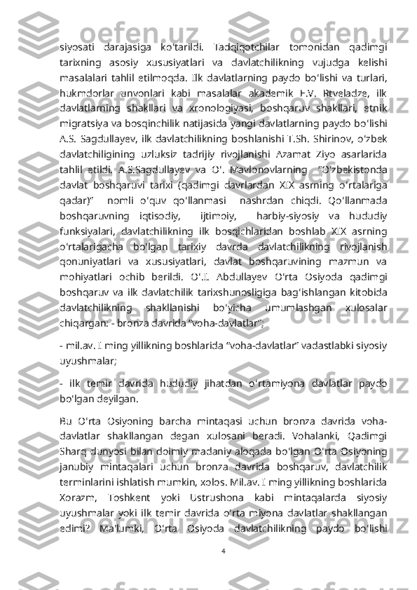 siyosati   darajasiga   ko ʻ tarildi.   Tadqiqotchilar   tomonidan   qadimgi
tarixning   asosiy   xususiyatlari   va   davlatchilikning   vujudga   kelishi
masalalari   tahlil   etilmoqda.   Ilk   davlatlarning   paydo   bo ʻ lishi   va   turlari,
hukmdorlar   unvonlari   kabi   masalalar   akademik   E.V.   Rtveladze,   ilk
davlatlarning   shakllari   va   xronologiyasi,   boshqaruv   shakllari,   etnik
migratsiya va bosqinchilik natijasida yangi davlatlarning paydo bo ʻ lishi
A.S.   Sagdullayev,   ilk   davlatchilikning   boshlanishi   T.Sh.   Shirinov,   o ʻ zbek
davlatchiligining   uzluksiz   tadrijiy   rivojlanishi   Azamat   Ziyo   asarlarida
tahlil   etildi.   A.S.Sagdullayev   va   O ʻ .   Mavlonovlarning     “O ʻ zbekistonda
davlat   boshqaruvi   tarixi   (qadimgi   davrlardan   XIX   asrning   o ʻ rtalariga
qadar)”     nomli   o ʻ quv   qo ʻ llanmasi     nashrdan   chiqdi.   Qo ʻ llanmada
boshqaruvning   iqtisodiy,     ijtimoiy,     harbiy-siyosiy   va   hududiy
funksiyalari,   davlatchilikning   ilk   bosqichlaridan   boshlab   XIX   asrning
o ʻ rtalarigacha   bo ʻ lgan   tarixiy   davrda   davlatchilikning   rivojlanish
qonuniyatlari   va   xususiyatlari,   davlat   boshqaruvining   mazmun   va
mohiyatlari   ochib   berildi.   O ʻ .I.   Abdullayev   O ʻ rta   Osiyoda   qadimgi
boshqaruv   va   ilk   davlatchilik   tarixshunosligiga   bag ʻ ishlangan   kitobida
davlatchilikning   shakllanishi   bo ʻ yicha   umumlashgan   xulosalar
chiqargan: - bronza davrida “voha-davlatlar”; 
- mil.av. I ming yillikning boshlarida “voha-davlatlar” vadastlabki siyosiy
uyushmalar; 
-   ilk   temir   davrida   hududiy   jihatdan   o ʻ rtamiyona   davlatlar   paydo
bo ʻ lgan deyilgan.
Bu   O ʻ rta   Osiyoning   barcha   mintaqasi   uchun   bronza   davrida   voha-
davlatlar   shakllangan   degan   xulosani   beradi.   Vohalanki,   Qadimgi
Sharq   dunyosi   bilan   doimiy   madaniy   aloqada   bo ʻ lgan   O ʻ rta   Osiyoning
janubiy   mintaqalari   uchun   bronza   davrida   boshqaruv,   davlatchilik
terminlarini ishlatish mumkin, xolos. Mil.av. I ming yillikning boshlarida
Xorazm,   Toshkent   yoki   Ustrushona   kabi   mintaqalarda   siyosiy
uyushmalar   yoki   ilk   temir   davrida   o ʻ rta   miyona   davlatlar   shakllangan
edimi?   Ma ʼ lumki,   O ʻ rta   Osiyoda   davlatchilikning   paydo   bo ʻ lishi
4 