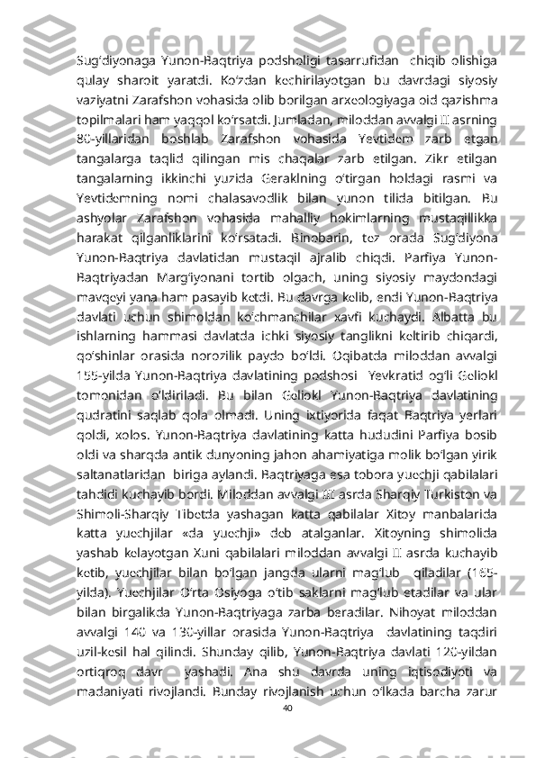 Sug‘diyonaga   Yunon-Baqtriya   podsholigi   tasarrufidan     chiqib   olishiga
qulay   sharoit   yaratdi.   Ko‘zdan   k е chirilayotgan   bu   davrdagi   siyosiy
vaziyatni Zarafshon vohasida olib borilgan arx е ologiyaga oid qazishma
topilmalari ham yaqqol ko‘rsatdi. Jumladan, miloddan avvalgi II asrning
80-yillaridan   boshlab   Zarafshon   vohasida   Yevtid е m   zarb   etgan
tangalarga   taqlid   qilingan   mis   chaqalar   zarb   etilgan.   Zikr   etilgan
tangalarning   ikkinchi   yuzida   Geraklning   o‘tirgan   holdagi   rasmi   va
Yevtid е mning   nomi   chalasavodlik   bilan   yunon   tilida   bitilgan.   Bu
ashyolar   Zarafshon   vohasida   mahalliy   hokimlarning   mustaqillikka
harakat   qilganliklarini   ko‘rsatadi.   Binobarin,   t е z   orada   Sug‘diyona
Yunon-Baqtriya   davlatidan   mustaqil   ajralib   chiqdi.   Parfiya   Yunon-
Baqtriyadan   Marg‘iyonani   tortib   olgach,   uning   siyosiy   maydondagi
mavq е yi yana ham pasayib k е tdi. Bu davrga k е lib, endi Yunon-Baqtriya
davlati   uchun   shimoldan   ko‘chmanchilar   xavfi   kuchaydi.   Albatta   bu
ishlarning   hammasi   davlatda   ichki   siyosiy   tanglikni   k е ltirib   chiqardi,
qo‘shinlar   orasida   norozilik   paydo   bo‘ldi.   Oqibatda   miloddan   avvalgi
155-yilda   Yunon-Baqtriya   davlatining   podshosi     Yevkratid   og‘li   G е liokl
tomonidan   o‘ldiriladi.   Bu   bilan   G е liokl   Yunon-Baqtriya   davlatining
qudratini   saqlab   qola   olmadi.   Uning   ixtiyorida   faqat   Baqtriya   yerlari
qoldi,   xolos.   Yunon-Baqtriya   davlatining   katta   hududini   Parfiya   bosib
oldi va sharqda antik dunyoning jahon ahamiyatiga molik bo‘lgan yirik
saltanatlaridan   biriga aylandi. Baqtriyaga esa tobora yu е chji qabilalari
tahdidi kuchayib bordi. Miloddan avvalgi III asrda Sharqiy Turkiston va
Shimoli-Sharqiy   Tib е tda   yashagan   katta   qabilalar   Xitoy   manbalarida
katta   yu е chjilar   «da   yu е chji»   d е b   atalganlar.   Xitoyning   shimolida
yashab   k е layotgan   Xuni   qabilalari   miloddan   avvalgi   II   asrda   kuchayib
k е tib,   yu е chjilar   bilan   bo‘lgan   jangda   ularni   mag‘lub     qiladilar   (165-
yilda).   Yu е chjilar   O‘rta   Osiyoga   o‘tib   saklarni   mag‘lub   etadilar   va   ular
bilan   birgalikda   Yunon-Baqtriyaga   zarba   beradilar.   Nihoyat   miloddan
avvalgi   140   va   130-yillar   orasida   Yunon-Baqtriya     davlatining   taqdiri
uzil-k е sil   hal   qilindi.   Shunday   qilib,   Yunon-Baqtriya   davlati   120-yildan
ortiqroq   davr     yashadi.   Ana   shu   davrda   uning   iqtisodiyoti   va
madaniyati   rivojlandi.   Bunday   rivojlanish   uchun   o‘lkada   barcha   zarur
40 